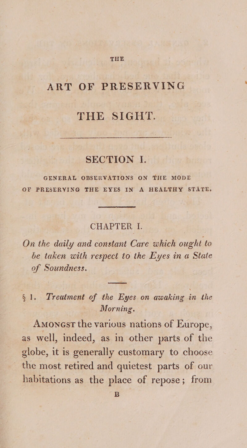 THE ART OF PRESERVING THE SIGHT. SECTION I. ' GENERAL OBSERVATIONS ON THE MODE OF PRESERVING THE EYES IN A HEALTHY STATE. CHAPTER I. On the daily and constant Care which ought to be taken with respect to the Eyes in a State of Soundness. § 1. Treatment of the Eyes on awaking ‘en the Morning. Amonest the various nations of Europe, as well, indeed, as in other parts of the globe, it is generally customary to choose _ the most retired and quietest parts of our habitations as the place of repose; from B