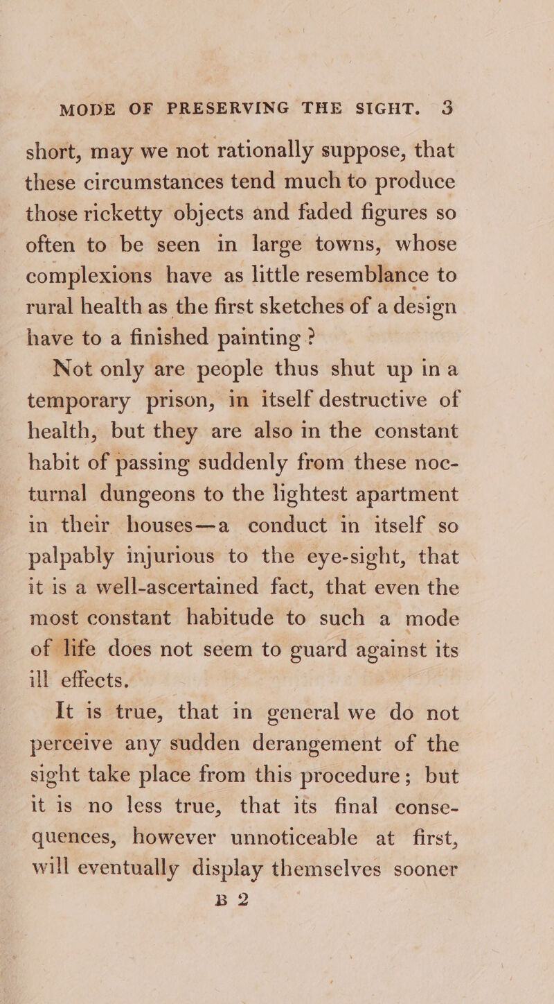 short, may we not rationally suppose, that these circumstances tend much to produce those ricketty objects and faded figures so often to be seen in large towns, whose complexions have as little resemblance to rural health as the first sketches of a design have to a finished painting ? Not only are people thus shut up ina temporary prison, in itself destructive of health, but they are also in the constant habit of passing suddenly from these noc- turnal dungeons to the lightest apartment in their houses—a conduct in itself so palpably injurious to the eye-sight, that it is a well-ascertained fact, that even the most constant habitude to such a mode of life does not seem to guard against its ill effects. ; It is true, that in general we do not perceive any sudden derangement of the sight take place from this procedure; but it is no less true, that its final conse- quences, however unnoticeable at first, will eventually display themselves sooner B 2