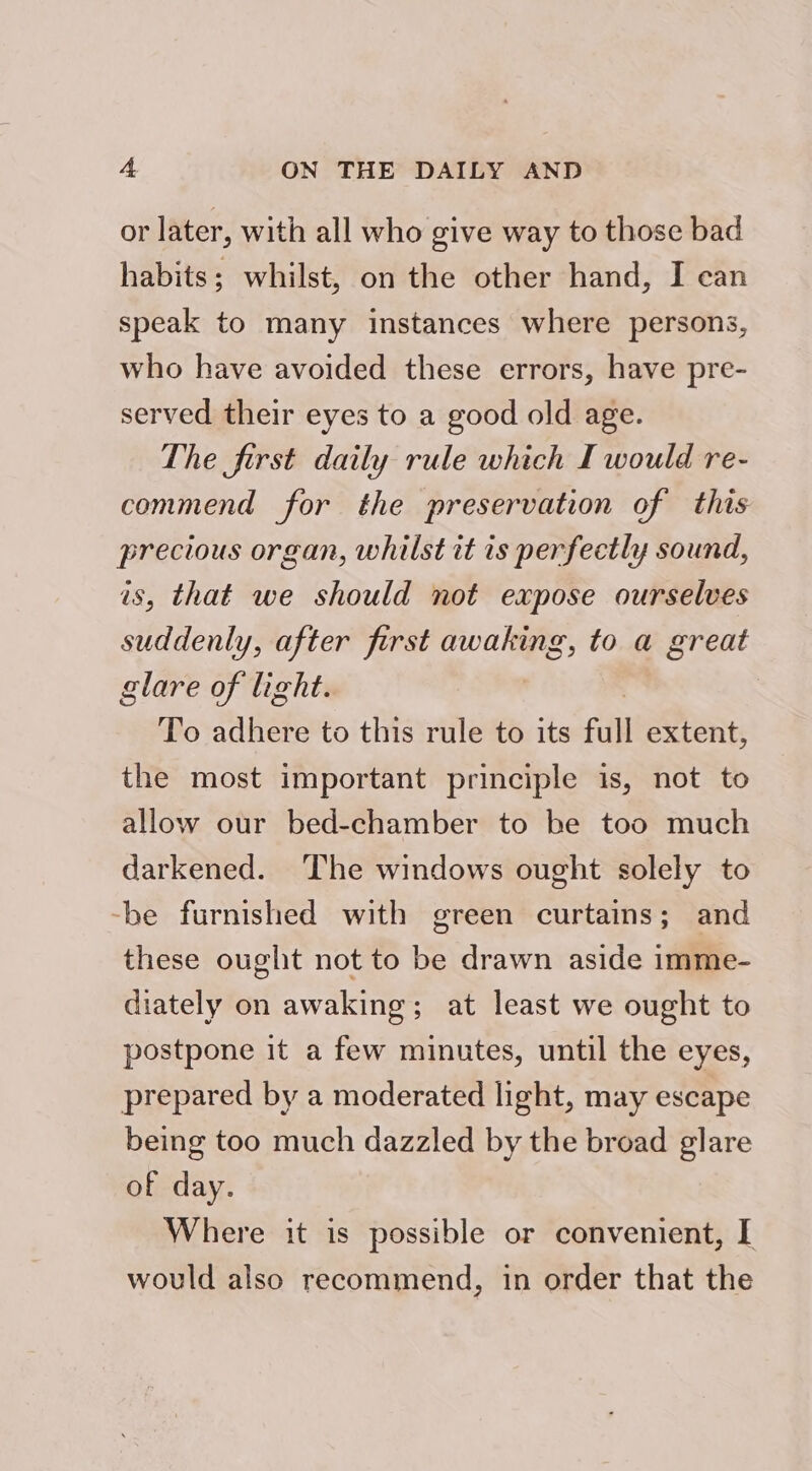 or later, with all who give way to those bad habits; whilst, on the other hand, I can speak to many instances where persons, who have avoided these errors, have pre- served their eyes to a good old age. The first daily rule which I would re- commend for the preservation of this precious organ, whilst it is perfectly sound, is, that we should not expose ourselves suddenly, after first awaking, to a great glare of light. To adhere to this rule to its full extent, the most important principle is, not to allow our bed-chamber to be too much darkened. The windows ought solely to -be furnished with green curtains; and these ought not to be drawn aside imme- diately on awaking; at least we ought to postpone it a few minutes, until the eyes, prepared by a moderated light, may escape being too much dazzled by the broad glare of day. Where it is possible or convenient, I would also recommend, in order that the