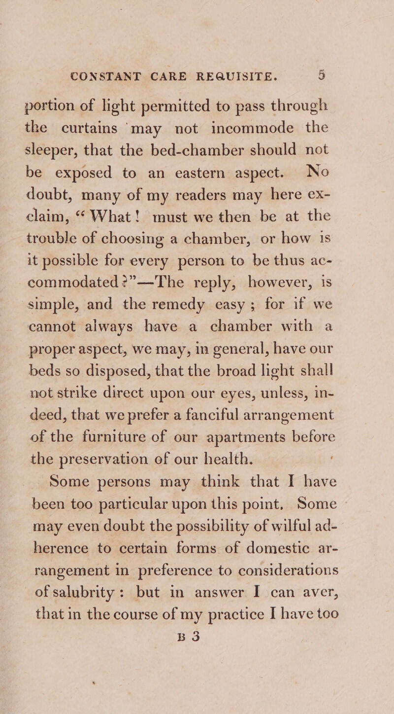 portion of light permitted to pass through the curtains ‘may not incommode the sleeper, that the bed-chamber should not be exposed to an eastern aspect. No doubt, many of my readers may here ex- claim, “ What! must we then be at the trouble of choosing a chamber, or how is it possible for every person to be thus ac- commodated?”—The reply, however, is simple, and the remedy easy ; for if we cannot always have a chamber with a proper aspect, we may, in general, have our beds so disposed, that the broad light shall not strike direct upon our eyes, unless, in- deed, that we prefer a fanciful arrangement of the furniture of our apartments before the preservation of our health. Some persons may think that I have been too particular upon this point, Some may even doubt the possibility of wilful ad- herence to certain forms of domestic ar- rangement in preference to considerations of salubrity: but in answer I can aver, that in the course of my practice I have too BS