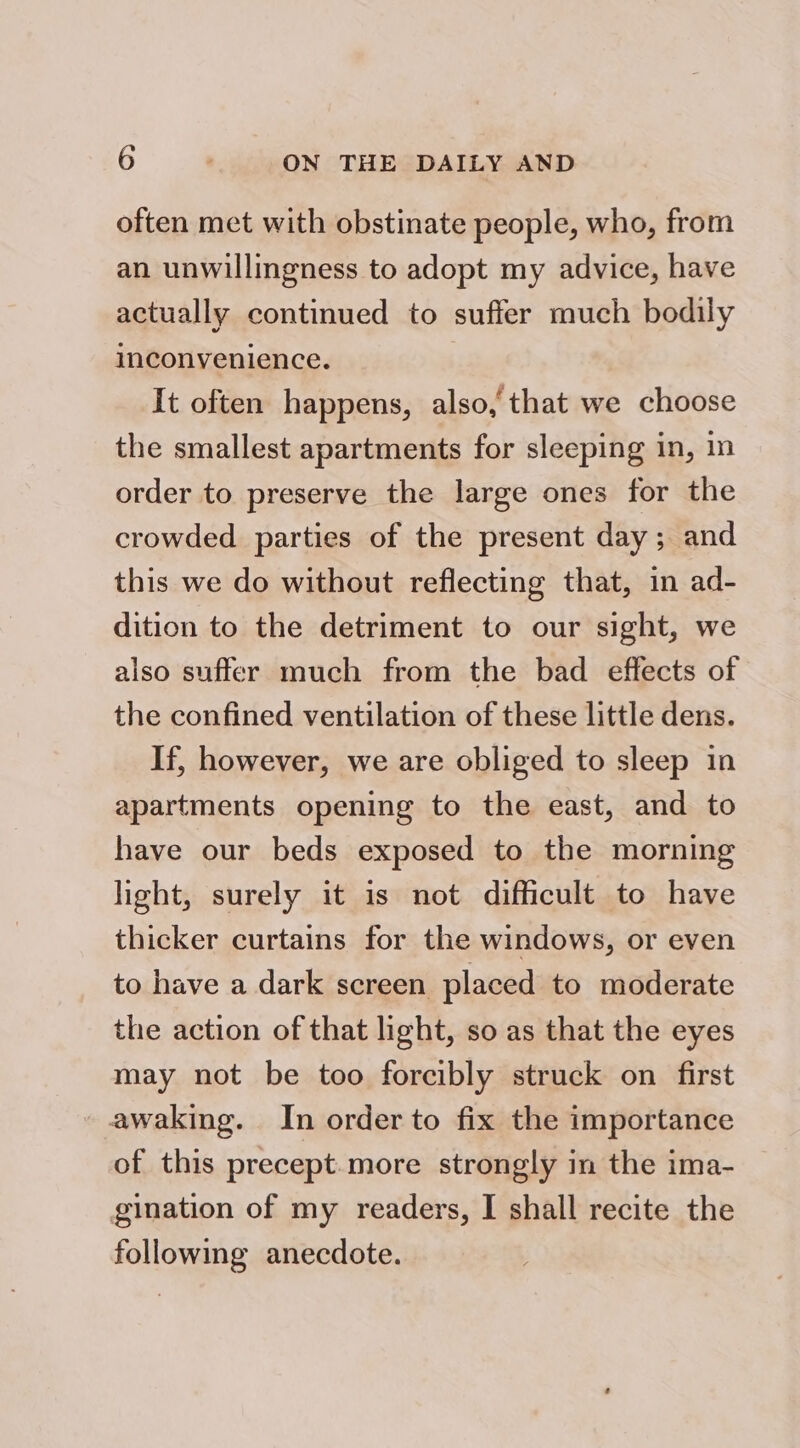 often met with obstinate people, who, from an unwillingness to adopt my advice, have actually continued to suffer much bodily inconvenience. | It often happens, also, that we choose the smallest apartments for sleeping in, in order to preserve the large ones for the crowded parties of the present day ; and this we do without reflecting that, in ad- dition to the detriment to our sight, we also suffer much from the bad effects of the confined ventilation of these little dens. If, however, we are obliged to sleep in apartments opening to the east, and to have our beds exposed to the morning light, surely it is not difficult to have thicker curtains for the windows, or even to have a dark screen placed to moderate the action of that light, so as that the eyes may not be too forcibly struck on first awaking. In order to fix the importance of this precept.more strongly in the ima- gination of my readers, I shall recite the following anecdote.