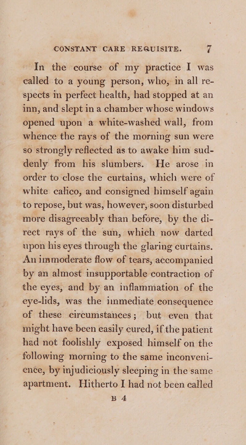 — In the course of my practice I was called to a young person, who, in all re- spects in perfect health, had stopped at an inn, and slept in a chamber whose windows opened upon a white-washed wall, from whence the rays of the morning sun were so strongly reflected as to awake him sud- denly from his slumbers. He arose in order to close the curtains, which were of white calico, and consigned himself again to repose, but was, however, soon disturbed more disagreeably than before, by the di- rect rays of the sun, which now darted upon his eyes through the glaring curtains. An immoderate flow of tears, accompanied by an almost insupportable contraction of the eyes, and by an inflammation of the eye-lids, was the immediate consequence of these circumstances; but even that might have been easily cured, if the patient had not foolishly exposed himself on the following morning to the same inconveni- ence, by injudiciously sleeping in the same | apartment. Hitherto I had not been called B 4