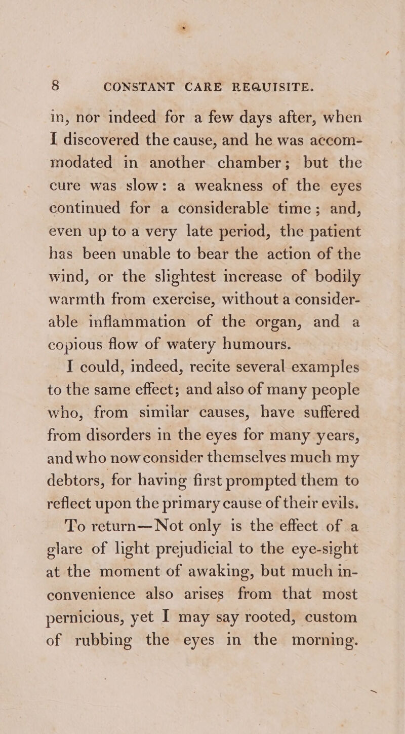 in, nor indeed for a few days after, when i discovered the cause, and he was accom- modated in another chamber; but the cure was slow: a weakness of the eyes continued for a considerable time; and, even up to a very late period, the patient has been unable to bear the action of the wind, or the slightest increase of bodily warmth from exercise, without a consider- able inflammation of the organ, and a copious flow of watery humours. I could, indeed, recite several examples to the same effect; and also of many people who, from similar causes, have suffered from disorders in the eyes for many years, and who now consider themselves much my debtors, for having first prompted them to reflect upon the primary cause of their evils. To return—Not only is the effect of a glare of light prejudicial to the eye-sight at the moment of awaking, but much in- convenience also arises from that most pernicious, yet I may say rooted, custom of rubbing the eyes in the morning.