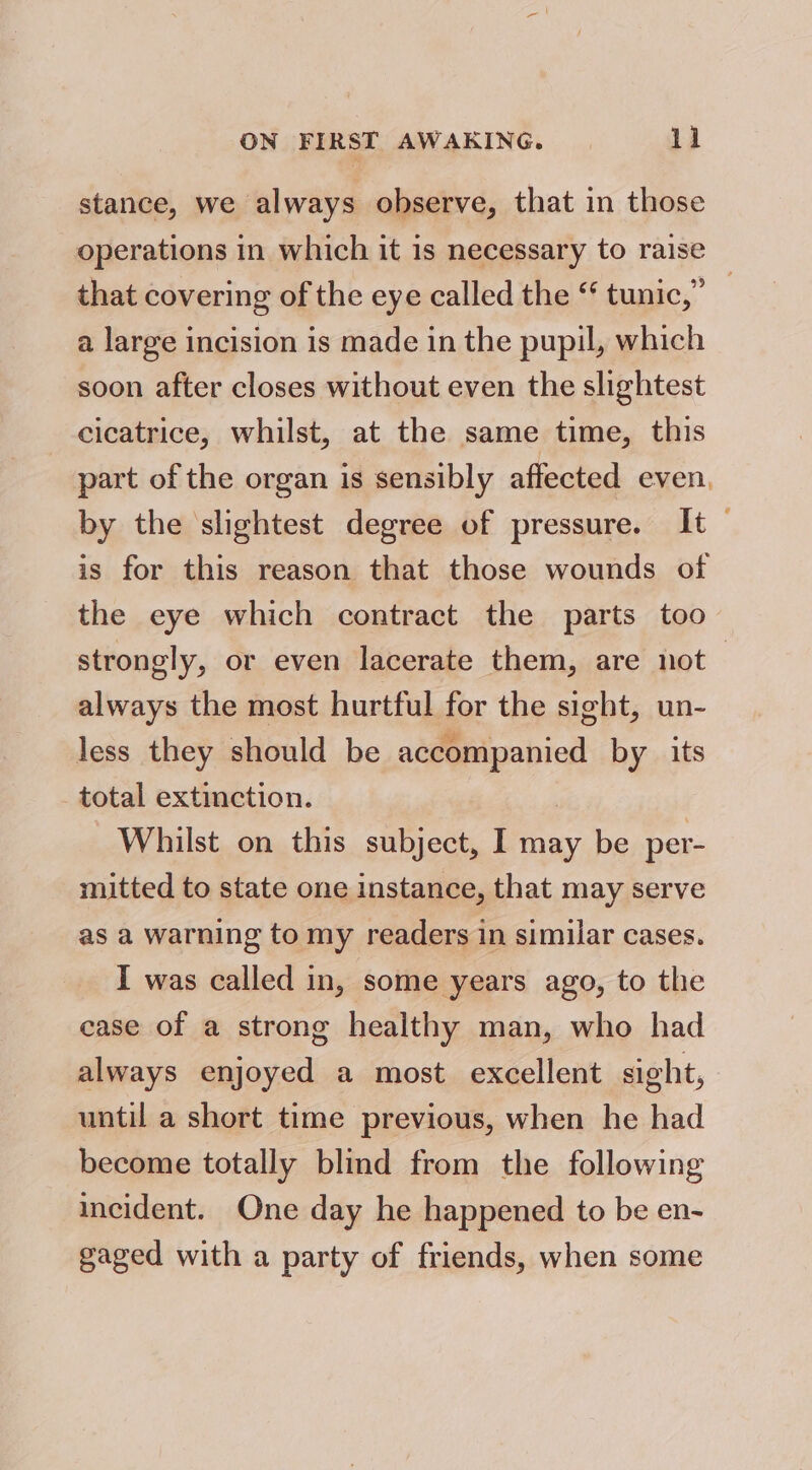 stance, we always observe, that in those operations in which it is necessary to raise that covering of the eye called the “ tunic,” a large incision is made in the pupil, which soon after closes without even the slightest cicatrice, whilst, at the same time, this part of the organ is sensibly affected even, by the slightest degree of pressure. It | is for this reason that those wounds of the eye which contract the parts too strongly, or even lacerate them, are not always the most hurtful for the sight, un- less they should be accompanied by_ its total extinction. | Whilst on this subject, I may be per- mitted to state one instance, that may serve as a warning to my readers in similar cases. I was called in, some years ago, to the ease of a strong healthy man, who had always enjoyed a most excellent sight, until a short time previous, when he had become totally blind from the following incident. One day he happened to be en- gaged with a party of friends, when some