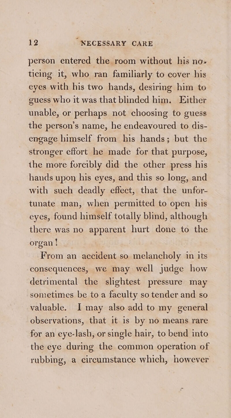 person entered the room without his no-— ticing it, who ran familiarly to cover his eyes with his two hands, desiring him to guess who it was that blinded him. Ejther unable, or perhaps not choosing to guess the person’s name, he endeavoured to dis- engage himself from his hands; but the stronger effort he made for that purpose, the more forcibly did the other press his hands upon his eyes, and this so long, and with such deadly effect, that the unfor- tunate man, when permitted to open his eyes, found himself totally blind, although there was no apparent hurt done to the organ ! From an accident so melancholy in its consequences, we may well judge how detrimental the slightest pressure may sometimes be to a faculty so tender and so valuable. I may also add to my general observations, that it is by no means rare for an eye-lash, or single hair, to bend into the eye during the common operation of rubbing, a circumstance which, however