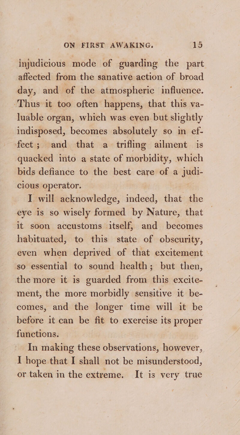 injudicious mode of guarding the part affected from the sanative action of broad day, and of the atmospheric influence. Thus it too often happens, that this va- luable organ, which was even but slightly indisposed, becomes absolutely so in ef- fect; and that a trifling ailment is quacked into a state of morbidity, which bids defiance to the best care of a judi- cious operator. I will acknowledge, indeed, that the eye is so wisely formed by Nature, that it soon accustoms itself, and becomes habituated, to this state of obscurity, even when deprived of that excitement so essential to sound health; but then, the more it is guarded from this excite- ment, the more morbidly sensitive it be- comes, and the longer time will it be before it can be fit to exercise its proper functions. In making these observations, however, I hope that I shall not be misunderstood, or taken in the extreme. It is very true