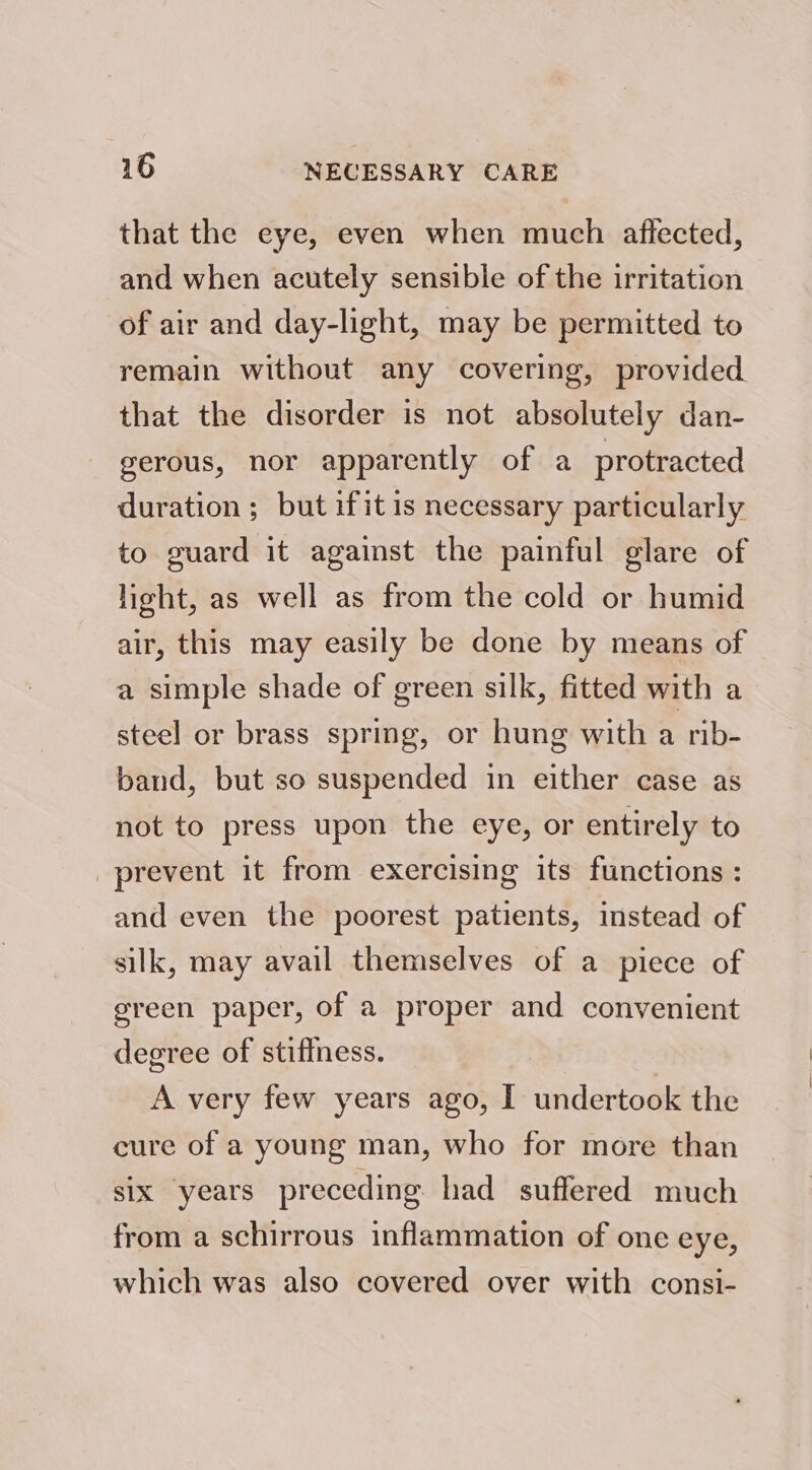 that the eye, even when much affected, and when acutely sensible of the irritation of air and day-light, may be permitted to remain without any covering, provided that the disorder is not absolutely dan- gerous, nor apparently of a protracted duration; but ifit is necessary particularly to guard it against the painful glare of light, as well as from the cold or humid air, this may easily be done by means of a simple shade of green silk, fitted with a steel or brass spring, or hung with a rib- band, but so suspended in either case as not to press upon the eye, or entirely to prevent it from exercising its functions : and even the poorest patients, instead of silk, may avail themselves of a piece of green paper, of a proper and convenient degree of stiffness. A very few years ago, I undertook the cure of a young man, who for more than six years preceding had suffered much from a schirrous inflammation of one eye, which was also covered over with consi-