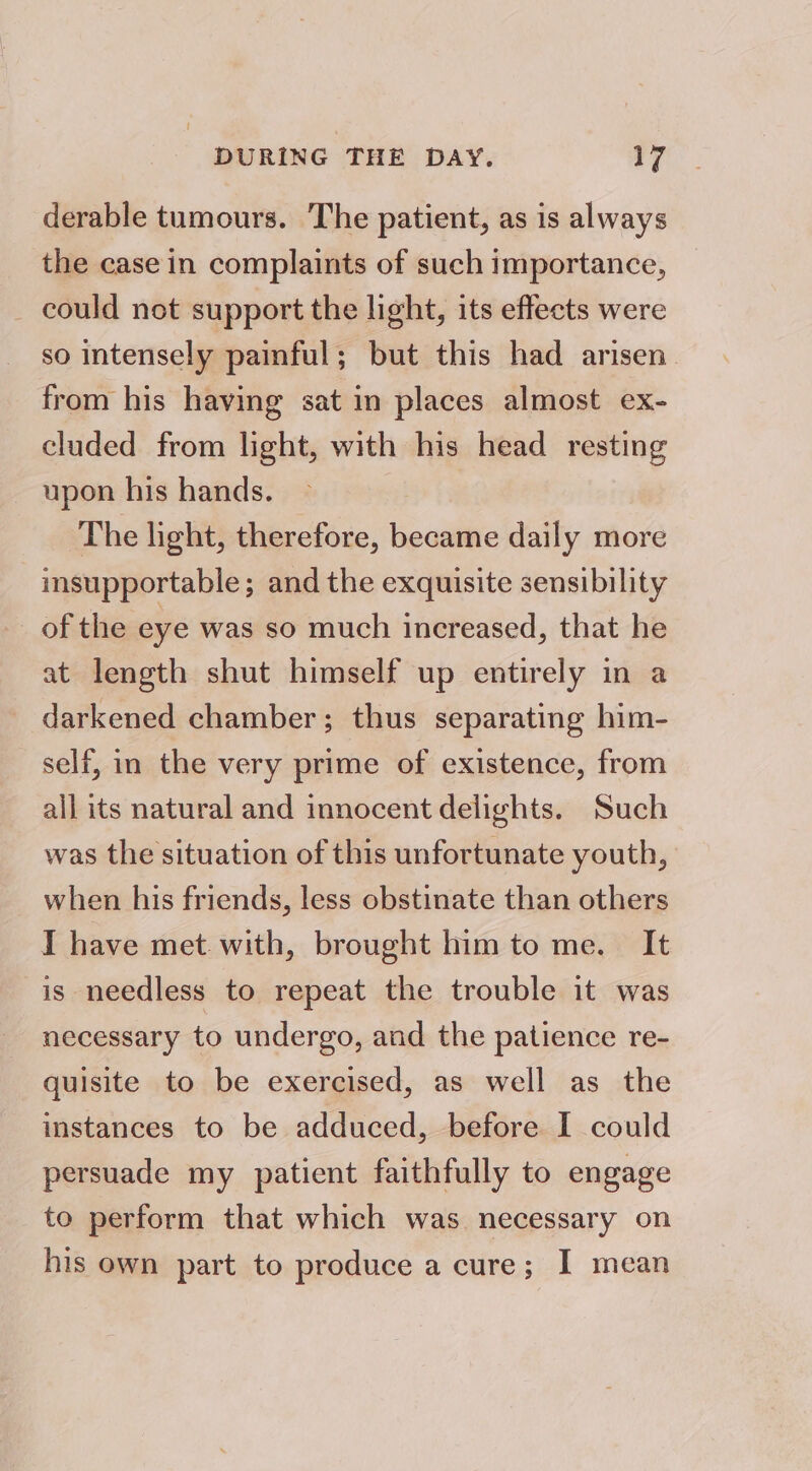 derable tumours. The patient, as is always the case in complaints of such importance, _ could not support the light, its effects were so intensely painful; but this had arisen. from his having sat in places almost ex- cluded from light, with his head resting upon his hands. The light, therefore, became daily more insupportable; and the exquisite sensibility of the eye was so much increased, that he at length shut himself up entirely in a darkened chamber; thus separating him- self, in the very prime of existence, from all its natural and innocent delights. Such was the situation of this unfortunate youth, when his friends, less obstinate than others I have met. with, brought him to me. It is needless to repeat the trouble it was necessary to undergo, and the patience re- quisite to be exercised, as well as the instances to be adduced, before I could persuade my patient faithfully to engage to perform that which was necessary on his own part to produce a cure; I mean