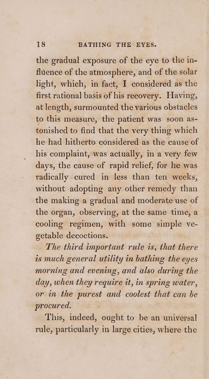 the gradual exposure of the eye to the in- fluence of the atmosphere, and of the solar light, which, in fact, I considered as the first rational basis of his recovery. Having, at length, surmounted the various obstacles to this measure, the patient was soon as- tonished to find that the very thing which he had hitherto considered as the cause of his complaint, was actually, in a very few days, the cause of rapid relief, for he was radically cured in less than ten weeks, without adopting any other remedy than the making a gradual and moderate use of the organ, observing, at the same time, a cooling regimen, with some simple ve- getable decoctions. The third important rule is, that there as much general utility in bathing the eyes morning and evening, and also during the day, when they require tt, in spring water, or in the purest and coolest that can be procured. This, indeed, ought to be an universal rule, particularly in large cities, where the