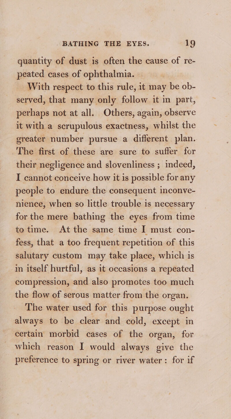 quantity of dust is often the cause of re- peated cases of ophthalmia. With respect to this rule, it may be ob- served, that many only follow it in part, perhaps not at all. Others, again, observe it with a scrupulous exactness, whilst the greater number pursue a different plan. The first of these are sure to suffer for their negligence and slovenliness ; indeed, I cannot conceive how it is possible for any people to endure the consequent inconve- nience, when so little trouble is necessary for the mere bathing the eyes from time to time. At the same time I must con- fess, that a too frequent repetition of this salutary custom may take place, which is in itself hurtful, as it occasions a repeated compression, and also promotes too much the flow of serous matter from the organ. The water used for this purpose ought always to be clear and cold, except in certain morbid cases of the organ, for which reason I would always give the preference to spring or river water: for if