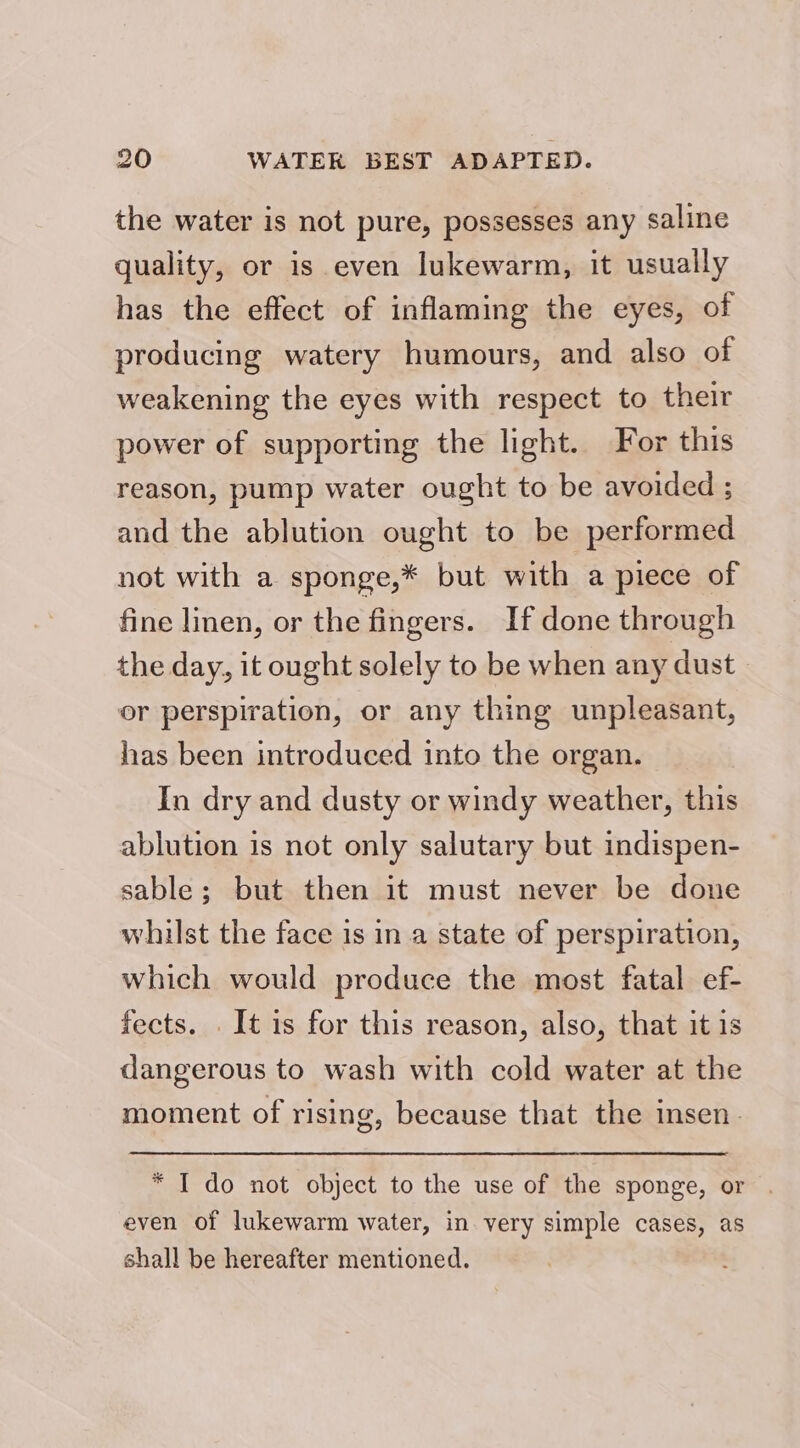 the water is not pure, possesses any saline quality, or is even lukewarm, it usually has the effect of inflaming the eyes, of producing watery humours, and also of weakening the eyes with respect to their power of supporting the light. For this reason, pump water ought to be avoided ; and the ablution ought to be performed not with a sponge,* but with a piece of fine linen, or the fingers. If done through the day, it ought solely to be when any dust or perspiration, or any thing unpleasant, has been introduced into the organ. In dry and dusty or windy weather, this ablution is not only salutary but indispen- sable; but then it must never be done whilst the face is in a state of perspiration, which would produce the most fatal ef- fects. . It 1s for this reason, also, that itis dangerous to wash with cold water at the moment of rising, because that the insen. * I do not object to the use of the sponge, or . even of lukewarm water, in very simple cases, as shall be hereafter mentioned.