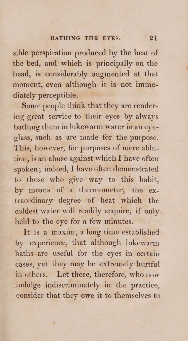 sible perspiration produced by the heat of the bed, and which is principally on the head, is considerably augmented at that moment, even although it is not imme- diately perceptible. Some people think that they are render- ing great service to their eyes by always bathing them in lukewarm water in an eye- glass, such as are made for the purpose. This, however, for purposes of mere ablu- tion, is an abuse against which I have often spoken; indeed, I have often demonstrated to those who give way to this habit, by means of a thermometer, the ex- traordinary degree of heat which the coldest water will readily acquire, if only. held to the eye for a few minutes. It is a maxim, a long time established by experience, that although lukewarm baths are useful for the eyes in certain cases, yet they may be extremely hurtful in others. Let those, therefore, who now indulge indiscriminately in the practice, consider that they owe it to themselves to