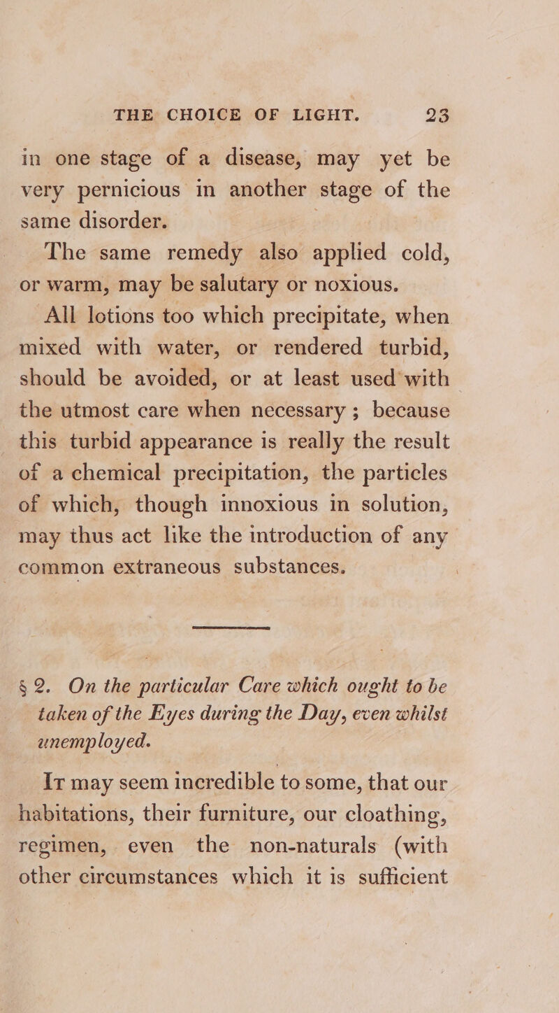 in one stage of a disease, may yet be very pernicious in another stage of the same disorder. : The same remedy also applied cold, or warm, may be salutary or noxious. All lotions too which precipitate, when mixed with water, or rendered turbid, should be avoided, or at least used with the utmost care when necessary ; because this turbid appearance is really the result of a chemical precipitation, the particles of which, though innoxious in solution, may thus act like the introduction of any common extraneous substances. § 2. On the particular Care which ought to be taken of the Eyes during the Day, even whilst aunemployed. Ir may seem incredible to some, that our habitations, their furniture, our cloathing, regimen, even the non-naturals (with other circumstances which it is sufficient