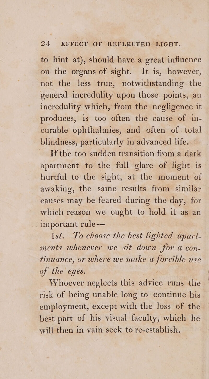 to hint at), should have a great influence on the organs of sight. It is, however, not the less true, notwithstanding the general incredulity upon those points, an incredulity which, from the negligence it produces, is too often the cause of in- curable ophthalmies, and often of total blindness, particularly in advanced life. If the too sudden transition from a dark apartment to the full glare of light is | hurtful to the sight, at the moment of awaking, the same results from similar causes may be feared during the day, for which reason we ought to hold it as an important rule-— Ist. To choose the best lighted apart- ments whenever we sit down for a@ con- tinuance, or where we make a forcible use of the eyes. Whoever neglects this advice runs the risk of being unable long to continue his employment, except with the Joss of the best part of his visual faculty, which he will then in vain seek to re-establish.