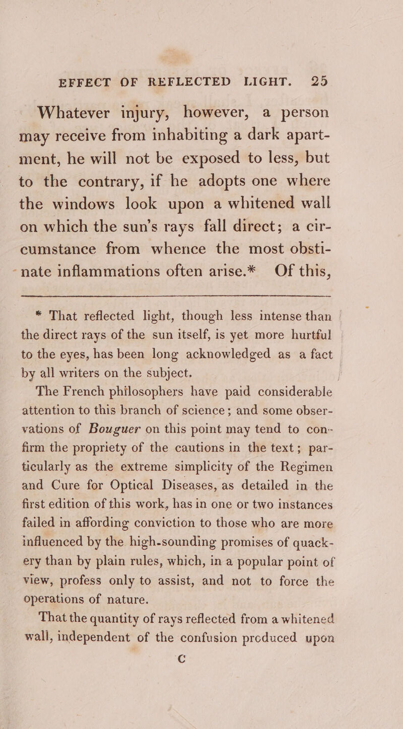 Whatever injury, however, a person may receive from inhabiting a dark apart- - ment, he will not be exposed to less, but to the contrary, if he adopts one where the windows look upon a whitened wall on which the sun’s rays fall direct; a cir- cumstance from whence the most obsti- -nate inflammations often arise.* Of this, “ That reflected light, though less intense than the direct rays of the sun itself, is yet more hurtful to the eyes, has been long acknowledged as a fact by all writers on the subject. , The French philosophers have paid considerable attention to this branch of science; and some obser- vations of Bouguer on this point may tend to con- firm the propriety of the cautions in the text; par- ticularly as the extreme simplicity of the Regimen and Cure for Optical Diseases, as detailed in the first edition of this work, has in one or two instances failed in affording conviction to those who are more influenced by the high-sounding promises of quack- ery than by plain rules, which, in a popular point of view, profess only to assist, and not to force the operations of nature. That the quantity of rays reflected from a whitened wall, independent of the confusion produced upon Cc