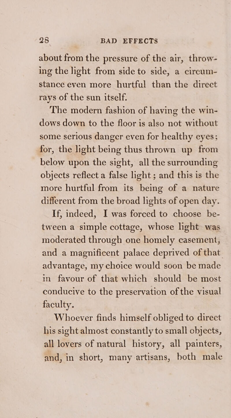 25 BAD EFFECTS about from the pressure of the air, throw- ing the light from side to side, a circum- stance even more hurtful than the direct rays of the sun itself. The modern fashion of having the win- dows down to the floor is also not without some serious danger even for healthy eyes; for, the light being thus thrown up from below upon the sight, all the surrounding objects reflect a false light; and this is the more hurtful from its being of a nature different from the broad lights of open day. If, indeed, I was forced to choose be- tween a simple cottage, whose light was moderated through one homely casement, and a magnificent palace deprived of that. advantage, my choice would soon be made in favour of that which should be most conducive to the preservation of the visual faculty. Whoever finds himself obliged to direct his sight almost constantly to small objects, all lovers of natural history, all painters, and, in short, many artisans, both male