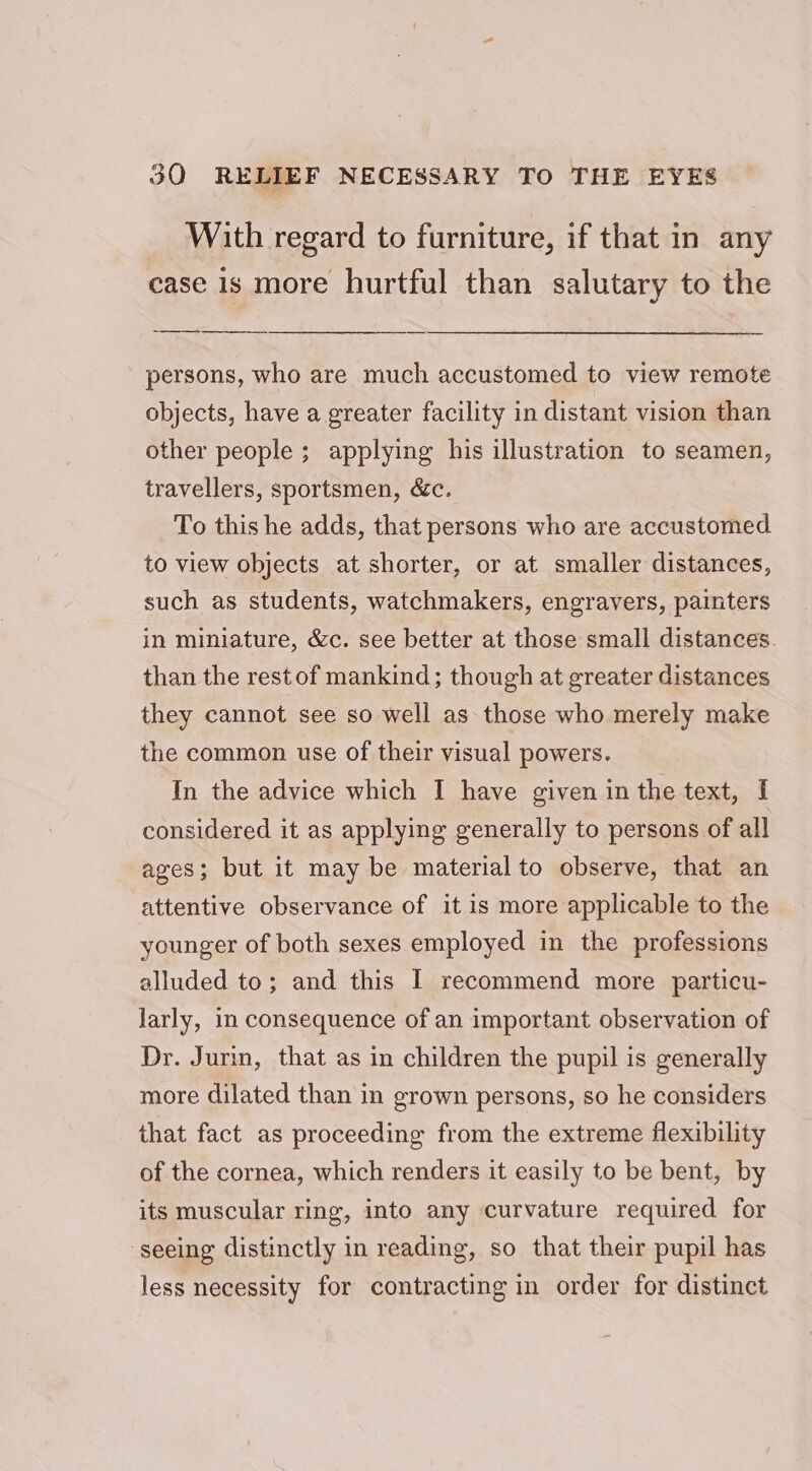 _ With regard to furniture, if that in any case is more hurtful than salutary to the persons, who are much accustomed to view remote objects, have a greater facility in distant vision than other people ; applying his illustration to seamen, travellers, sportsmen, &amp;c. To this he adds, that persons who are accustomed to view objects at shorter, or at smaller distances, such as students, watchmakers, engravers, painters in miniature, &amp;c. see better at those small distances. than the rest of mankind; though at greater distances they cannot see so well as those who merely make the common use of their visual powers. In the advice which I have given in the text, I considered it as applying generally to persons of all ages; but it may be material to observe, that an attentive observance of it is more applicable to the younger of both sexes employed in the professions alluded to; and this I recommend more particu- larly, in consequence of an important observation of Dr. Jurin, that as in children the pupil is generally more dilated than in grown persons, so he considers that fact as proceeding from the extreme flexibility of the cornea, which renders it easily to be bent, by its muscular ring, into any curvature required for ‘seeing distinctly in reading, so that their pupil has less necessity for contracting in order for distinct