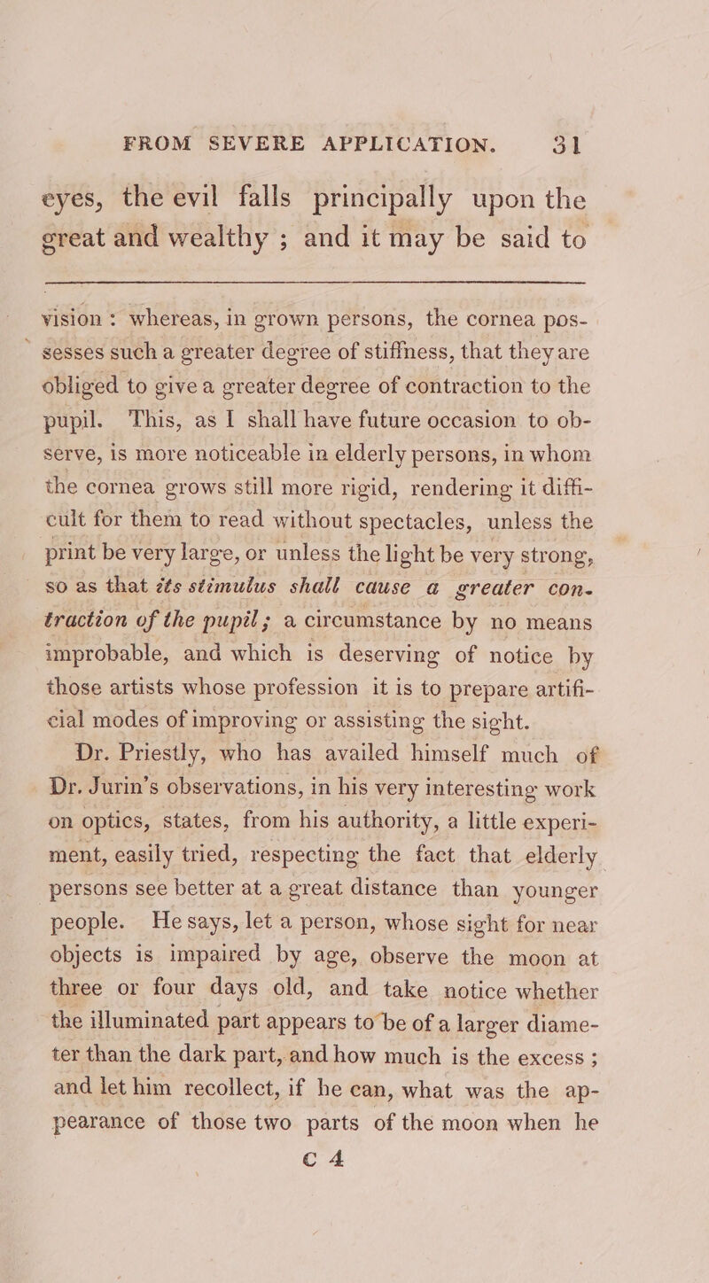 eyes, the evil falls principally upon the ereat and wealthy ; and it may be said to vision : whereas, in grown persons, the cornea pos-  sesses such a greater degree of stiffness, that they are obliged to give a greater degree of contraction to the pupil. This, as I shall have future occasion to ob- serve, is more noticeable in elderly persons, in whom the cornea grows still more rigid, rendering it diffi- cult for them to read without spectacles, unless the print be very large, or unless the light be very strong, so as that zts stimulus shall cause a@ greater con- traction of the pupil; a circumstance by no means improbable, and which is deserving of notice by those artists whose profession it is to prepare artifi- cial modes of improving or assisting the sight. Dr. Priestly, who has availed himself much of Dr. Jurin’s observations, in his very interesting work on optics, states, from his authority, a little experi- ment, easily tried, respecting the fact that elderly persons see better at a great distance than younger people. He says, let a person, whose sight for near objects is impaired by age, observe the moon at three or four days old, and take notice whether the illuminated part appears to be of a larger diame- ter than the dark part, and how much is the excess ; and let him recollect, if he can, what was the ap- pearance of those two parts of the moon when he C4