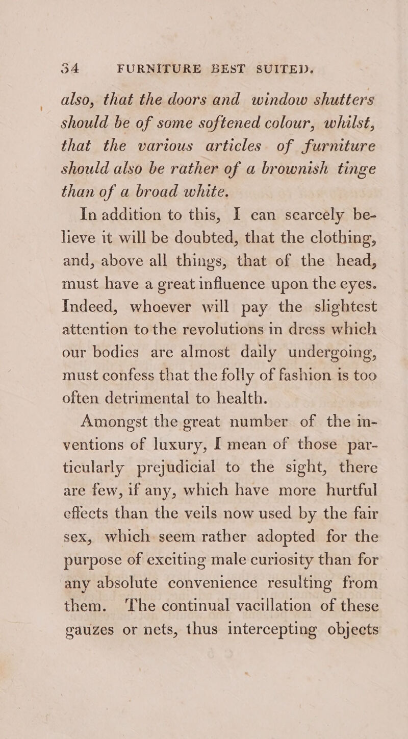 also, that the doors and window shutters should be of some softened colour, whilst, that the various articles of furniture should also be rather of a brownish tinge than of a broad white. In addition to this, I can scarcely be- lieve it will be doubted, that the clothing, and, above all things, that of the head, must have a great influence upon the eyes. Indeed, whoever will pay the slightest attention to the revolutions in dress which our bodies are almost daily undergoing, must confess that the folly of fashion is too often detrimental to health. Amongst the great number of the in- ventions of luxury, I mean of those par- ticularly prejudicial to the sight, there are few, if any, which have more hurtful effects than the veils now used by the fair sex, which seem rather adopted for the purpose of exciting male curiosity than for any absolute convenience resulting from them. The continual vacillation of these gauzes or nets, thus intercepting objects