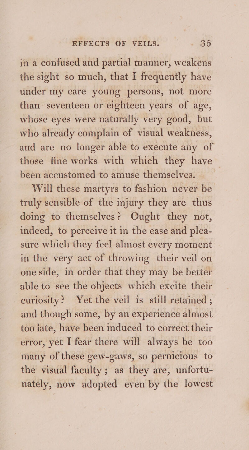 EFFECTS OF VEILS. - 89D in a confused and partial manner, weakens the sight so much, that I frequently have under my care young persons, not more than seventeen or cighteen years of age, whose eyes were naturally very good, but who already complain of visual weakness, and are no longer able to execute any of those fine works with which they have — been accustomed to amuse themselves. Will these martyrs to fashion never be truly sensible of the injury they are thus doing to themselves? Ought they not, indeed, to perceive it in the ease and plea- sure which they feel almost every moment in the very act of throwing their veil on one side, in order that they may be better able to see the objects which excite their curiosity? Yet the veil is still retained ; and though some, by an experience almost too late, have been induced to correct their error, yet I fear there will always be too many of these gew-gaws, so pernicious to the visual faculty ; as they are, unfortu- nately, now adopted even by the lowest