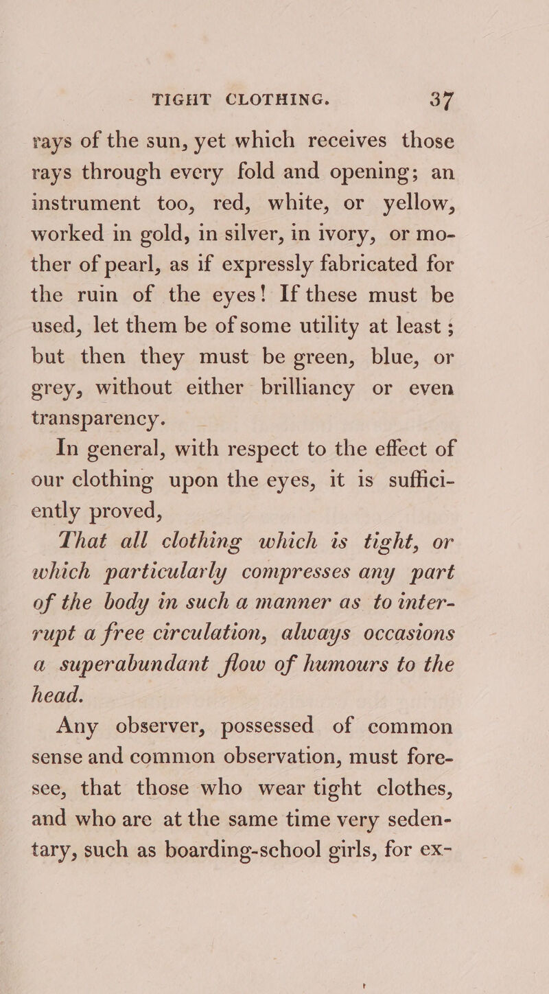 rays of the sun, yet which receives those rays through every fold and opening; an instrument too, red, white, or yellow, worked in gold, in silver, in ivory, or mo- ther of pearl, as if expressly fabricated for the ruin of the eyes! If these must be used, let them be of some utility at least ; but then they must be green, blue, or grey, without either brilliancy or even transparency. In general, with respect to the effect of our clothing upon the eyes, it is suffici- ently proved, That all clothing which is tight, or which particularly compresses any part of the body in such a manner as to inter- rupt a free circulation, always occasions a superabundant flow of humours to the head. Any observer, possessed of common sense and common observation, must fore- see, that those who wear tight clothes, and who are at the same time very seden- tary, such as boarding-school girls, for ex-