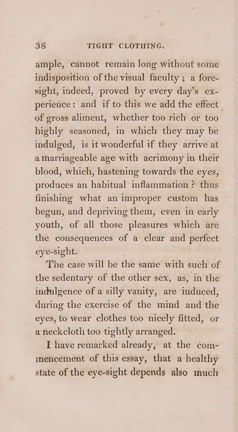 ample, cannot remain long without some indisposition of the visual faculty ; a fore- sight, indeed, proved by every day’s ex- perience: and if to this we add the effect of gross aliment, whether too rich or too highly seasoned, in which they may be indulged, is it wonderful if they arrive at amarriageable age with acrimony in their blood, which, hastening towards the eyes, produces an habitual inflammation ? thus finishing what an improper custom has begun, and depriving them, even in early youth, of all those pleasures which are the consequences of a clear and perfect eyesight. The case will be the same with such of the sedentary of the other sex, as, in the indulgence of a silly vanity, are induced, during the exercise of the mind and the eyes, to wear clothes too nicely fitted, or a neckcloth too tightly arranged. I have remarked already, at the com- mencement of this essay, that a healthy state of the eye-sight depends also much