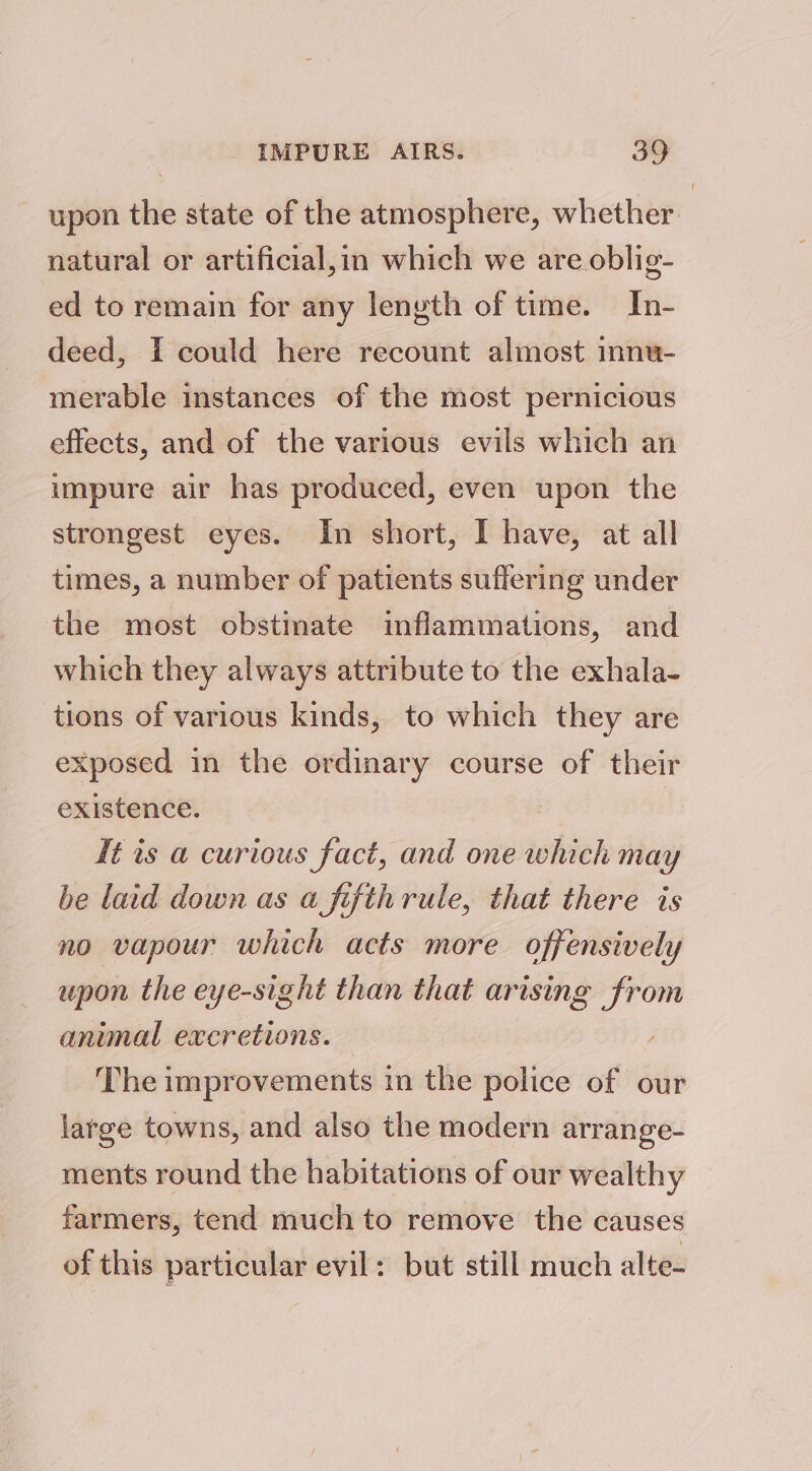 upon the state of the atmosphere, whether natural or artificial,im which we are oblig- ed to remain for any length of time. In- deed, I could here recount almost innu- merable instances of the most pernicious effects, and of the various evils which an impure air has produced, even upon the strongest eyes. In short, I have, at all times, a number of patients suffering under the most obstinate inflammations, and which they always attribute to the exhala- tions of various kinds, to which they are exposed in the ordinary course of their existence. It is a curious fact, and one which may be laid down as a fifthrule, that there is no vapour which acts more offensively upon the eye-sight than that arising from animal excretions. The improvements in the police of our latge towns, and also the modern arrange- ments round the habitations of our wealthy farmers, tend much to remove the causes of this particular evil: but still much alte-