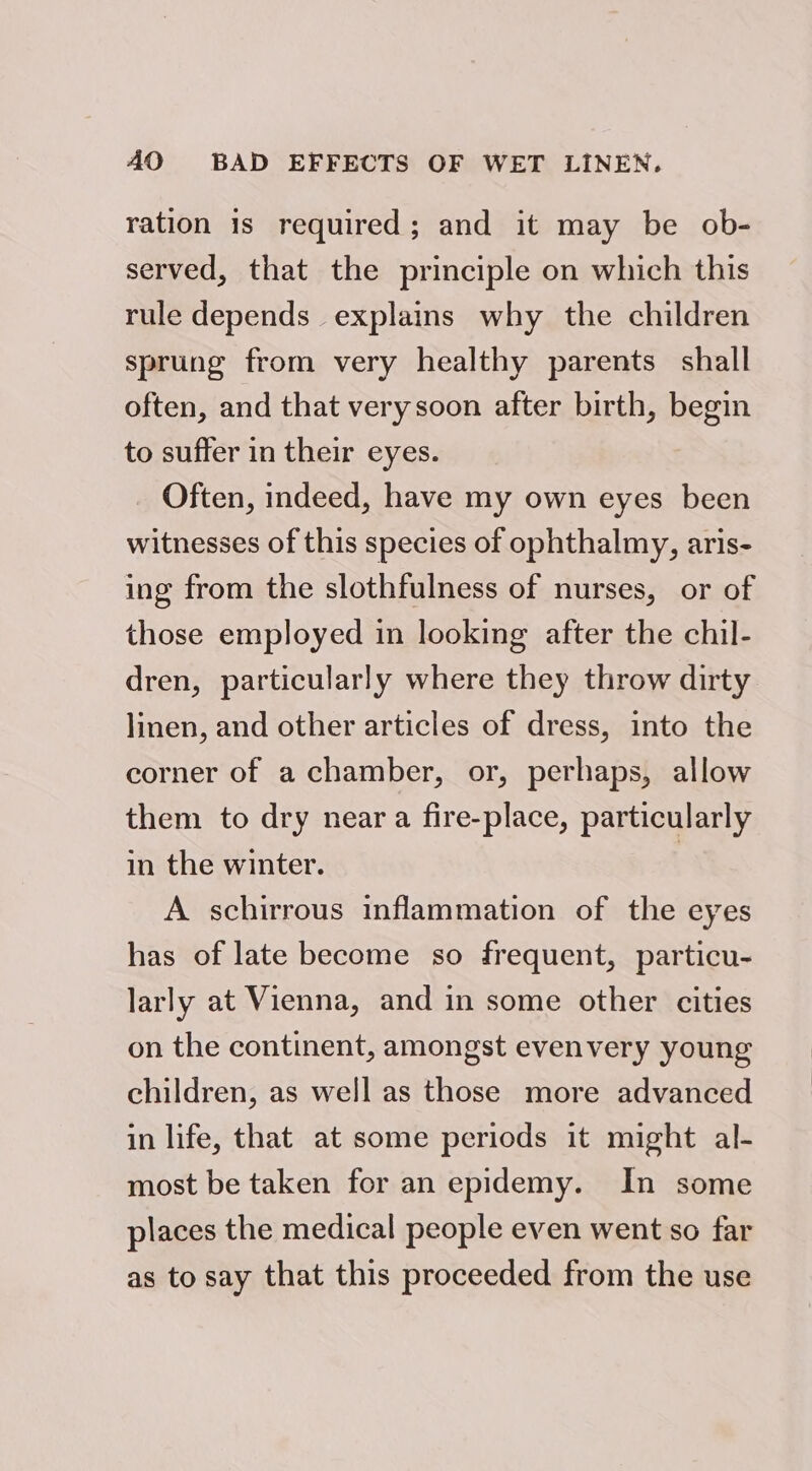 AO BAD EFFECTS OF WET LINEN. ration is required; and it may be ob- served, that the principle on which this rule depends explains why the children sprung from very healthy parents shall often, and that verysoon after birth, begin to suffer in their eyes. Often, indeed, have my own eyes been witnesses of this species of ophthalmy, aris- ing from the slothfulness of nurses, or of those employed in looking after the chil- dren, particularly where they throw dirty linen, and other articles of dress, into the corner of a chamber, or, perhaps, allow them to dry near a fire-place, particularly in the winter. 7 A schirrous inflammation of the eyes has of late become so frequent, particu- larly at Vienna, and in some other cities on the continent, amongst evenvery young children, as well as those more advanced in life, that at some periods it might al- most be taken for an epidemy. In some places the medical people even went so far as to say that this proceeded from the use