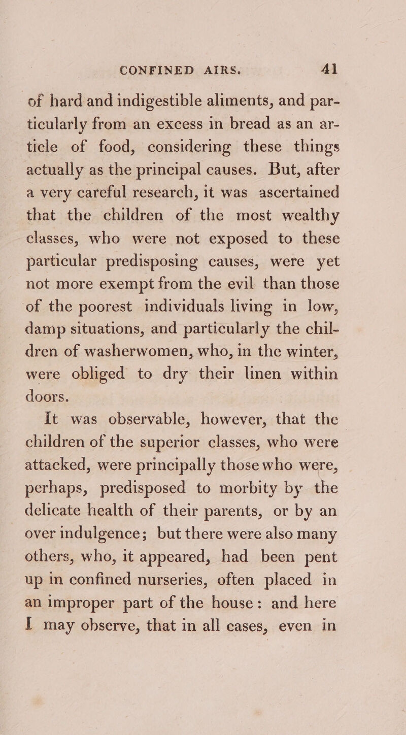 CONFINED AIRS. Al of hard and indigestible aliments, and par- ticularly from an excess in bread as an ar- ticle of food, considermg these things actually as the principal causes. But, after a very careful research, it was ascertained that the children of the most wealthy classes, who were not exposed to these particular predisposing causes, were yet not more exempt from the evil than those of the poorest individuals living in low, damp situations, and particularly the chil- dren of washerwomen, who, in the winter, were obliged to dry their linen within doors. it was observable, however, that the children of the superior classes, who were attacked, were principally those who were, perhaps, predisposed to morbity by the delicate health of their parents, or by an over indulgence; but there were also many others, who, it appeared, had been pent up in confined nurseries, often placed in an improper part of the house: and here I may observe, that in all cases, even in