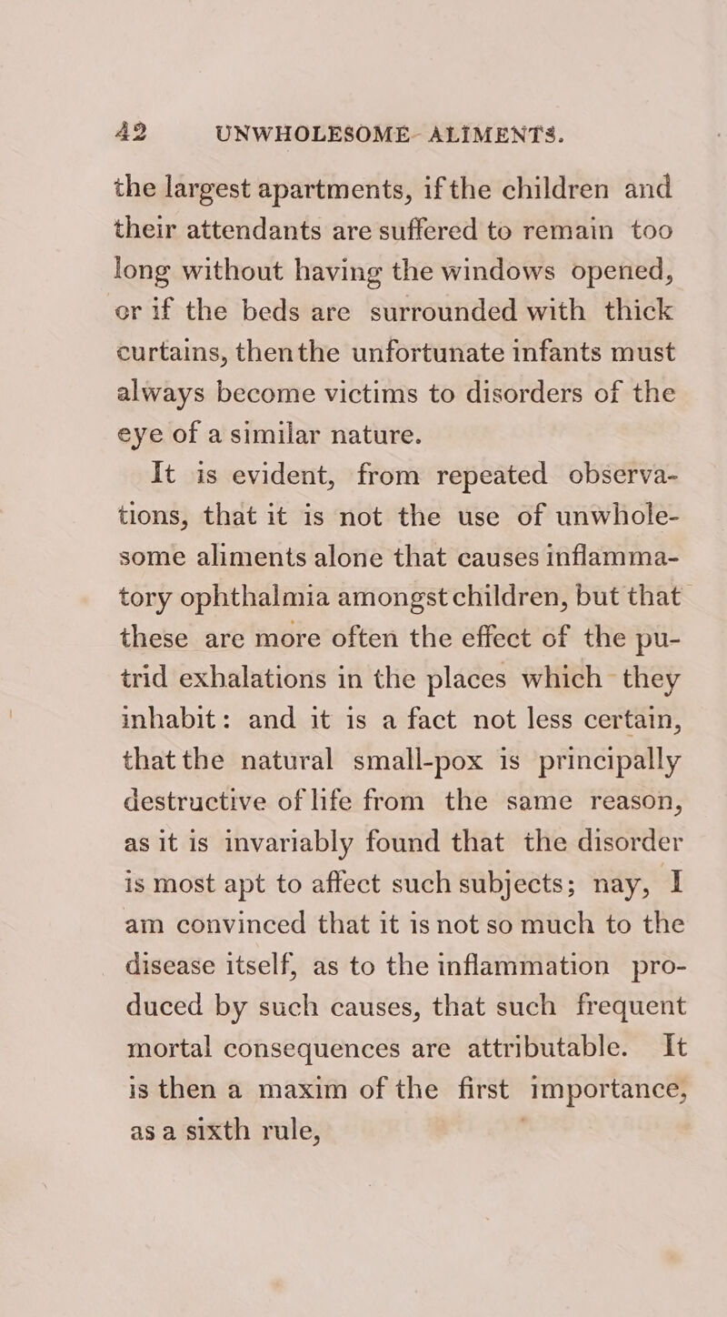 the largest apartments, ifthe children and their attendants are suffered to remain too long without having the windows opened, or if the beds are surrounded with thick curtains, thenthe unfortunate infants must always become victims to disorders of the eye of a similar nature. It is evident, from repeated observa- tions, that it is not the use of unwhole- some aliments alone that causes inflamma- tory ophthalmia amongst children, but that these are more often the effect of the pu- trid exhalations in the places which they inhabit: and it is a fact not less certain, that the natural small-pox is principally destructive of life from the same reason, as it is invariably found that the disorder is most apt to affect such subjects; nay, I am convinced that it isnot so much to the disease itself, as to the inflammation pro- duced by such causes, that such frequent mortal consequences are attributable. It is then a maxim of the first importance, as a sixth rule, '