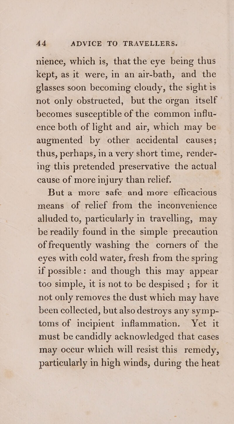 nience, which is, that the eye being thus kept, as it were, in an air-bath, and the glasses soon becoming cloudy, the sight is not only obstructed, but the organ itself becomes susceptible of the common influ- ence both of light and air, which may be augmented by other accidental causes; thus, perhaps, in a very short time, render- ing this pretended preservative the actual cause of more injury than relief. But a more safe and more efficacious means of relief from the inconvenience alluded to, particularly in travelling, may be readily found in the simple precaution of frequently washing the corners of the eyes with cold water, fresh from the spring if possible: and though this may appear too simple, it 1s not to be despised ; for it not only removes the dust which may have been collected, but also destroys any symp- toms of incipient inflammation. Yet it must be candidly acknowledged that cases may occur which will resist this remedy, particularly in high winds, during the heat