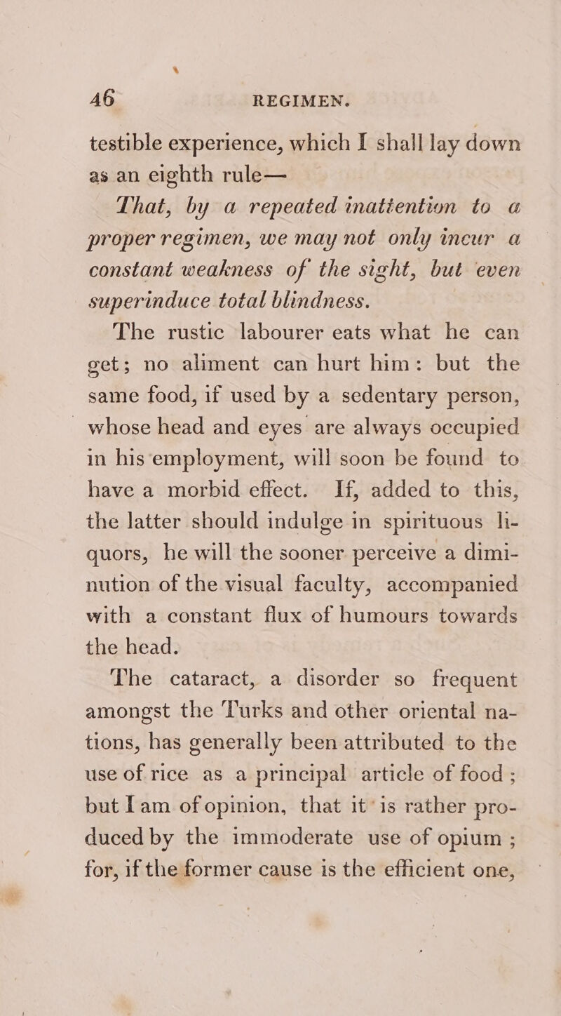 testible experience, which I shall lay down as an eighth rule— That, by a repeated inatiention to «a proper regimen, we may not only ineur a constant weakness of the sight, but even superinduce total blindness. The rustic labourer eats what he can get; no aliment can hurt him: but the same food, if used by a sedentary person, _ whose head and eyes are always occupied in his employment, will soon be found to have a morbid effect. If, added to this, the latter should indulge in spirituous h- quors, he will the sooner perceive a dimi- nution of the visual faculty, accompanied with a constant flux of humours towards the head. The cataract, a disorder so frequent amongst the Turks and other oriental na- tions, has generally been attributed to the use of rice as a principal article of food ; but [am of opinion, that it ‘is rather pro- duced by the immoderate use of opium ; for, if the former cause is the efficient one,