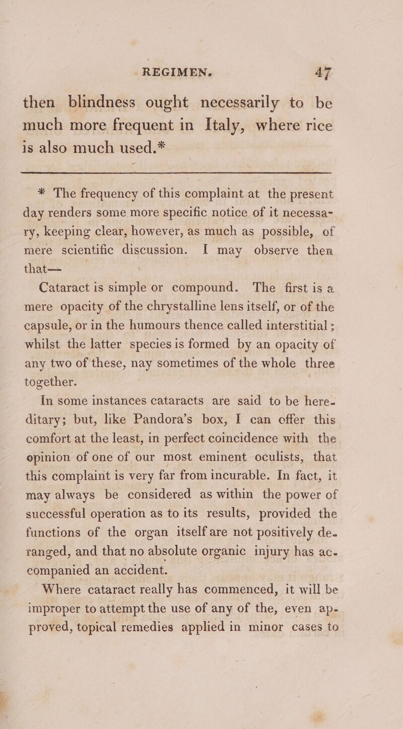 then blindness ought necessarily to be much more frequent in Italy, where rice is also much used.* * The frequency of this complaint at the present day renders some more specific notice of it necessa- ry, keeping clear, however, as much as possible, of mere scientific discussion. I may observe then that—- Cataract is simple or compound. The first is a mere opacity of the chrystalline lens itself, or of the capsule, or in the humours thence called interstitial ; whilst the latter species is formed by an opacity of any two of these, nay sometimes of the whole three together. In some instances cataracts are said to be here. ditary; but, like Pandora’s box, I can offer this comfort at the least, in perfect coincidence with the opinion of one of our most eminent oculists, that this complaint is very far from incurable. In fact, it may always be considered as within the power of successful operation as to its results, provided the functions of the organ itself are not positively de. ranged, and that no absolute organic injury has ac- companied an accident. Where cataract really has commenced, it will be improper to attempt the use of any of the, even ap- proved, topical remedies applied in minor cases to