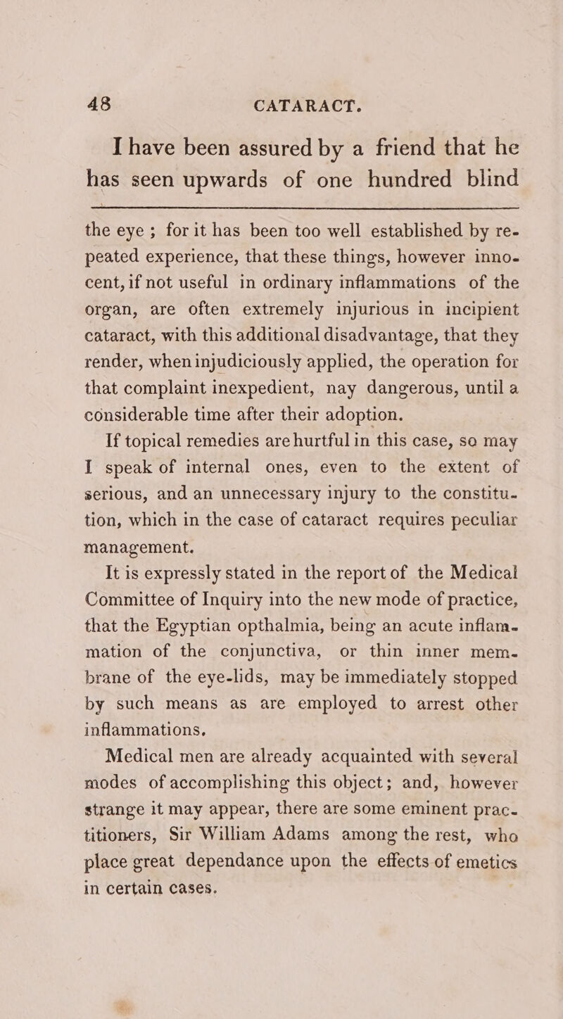 I have been assured by a friend that he has seen upwards of one hundred blind the eye ; for it has been too well established by re- peated experience, that these things, however inno. cent, if not useful in ordinary inflammations of the organ, are often extremely injurious in incipient cataract, with this additional disadvantage, that they render, when injudiciously applied, the operation for that complaint inexpedient, nay dangerous, until a considerable time after their adoption. If topical remedies are hurtful in this case, so may I speak of internal ones, even to the extent of serious, and an unnecessary injury to the constitu. tion, which in the case of cataract requires peculiar management. It is expressly stated in the report of the Medical Committee of Inquiry into the new mode of practice, that the Egyptian opthalmia, being an acute inflam. mation of the conjunctiva, or thin inner mem. brane of the eye-lids, may be immediately stopped by such means as are employed to arrest other inflammations, Medical men are already acquainted with several modes of accomplishing this object; and, however strange it may appear, there are some eminent prac. titioners, Sir William Adams among the rest, who place great dependance upon the effects of emetics in certain cases. |