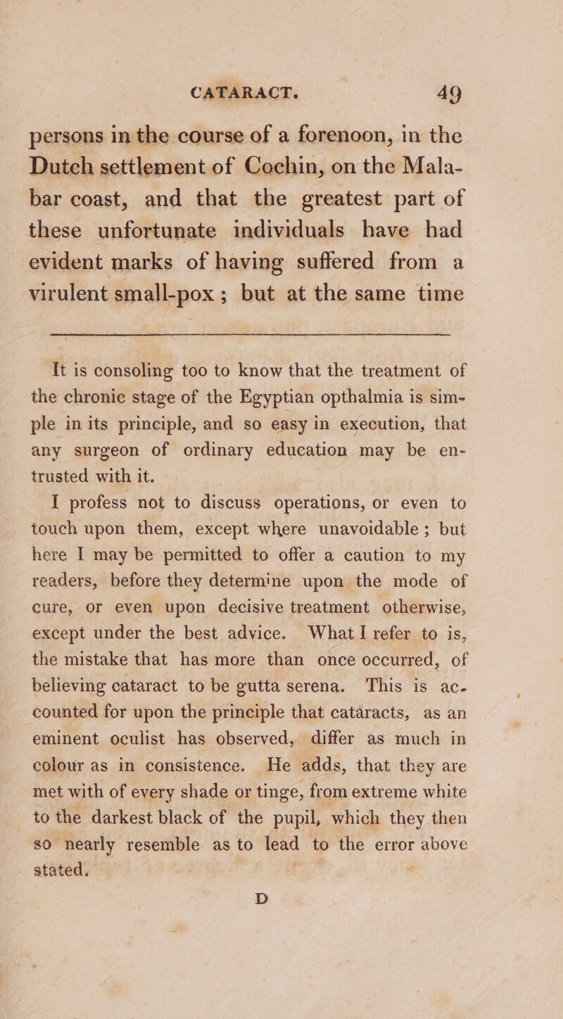 CATARACT. AQ persons in the course of a forenoon, in the Dutch settlement of Cochin, on the Mala- bar coast, and that the greatest part of these unfortunate individuals have had evident marks of having suffered from a virulent small-pox ; but at the same time It is consoling too to know that the treatment of the chronic stage of the Egyptian opthalmia is sim- ple in its principle, and so easy in execution, that any surgeon of ordinary education may be en- trusted with it. | I profess not to discuss operations, or even to touch upon them, except where unavoidable ; but here I may be permitted to offer a caution to my readers, before they determine upon the mode of cure, or even upon decisive treatment otherwise, except under the best advice. What I refer to is, the mistake that has more than once occurred, of believing cataract to be gutta serena. This is ac- counted for upon the principle that cataracts, as an eminent oculist has observed, differ as much in colour as in consistence. He adds, that they are met with of every shade or tinge, from extreme white to the darkest black of the pupil, which they then so nearly resemble as to lead to the error above stated. D