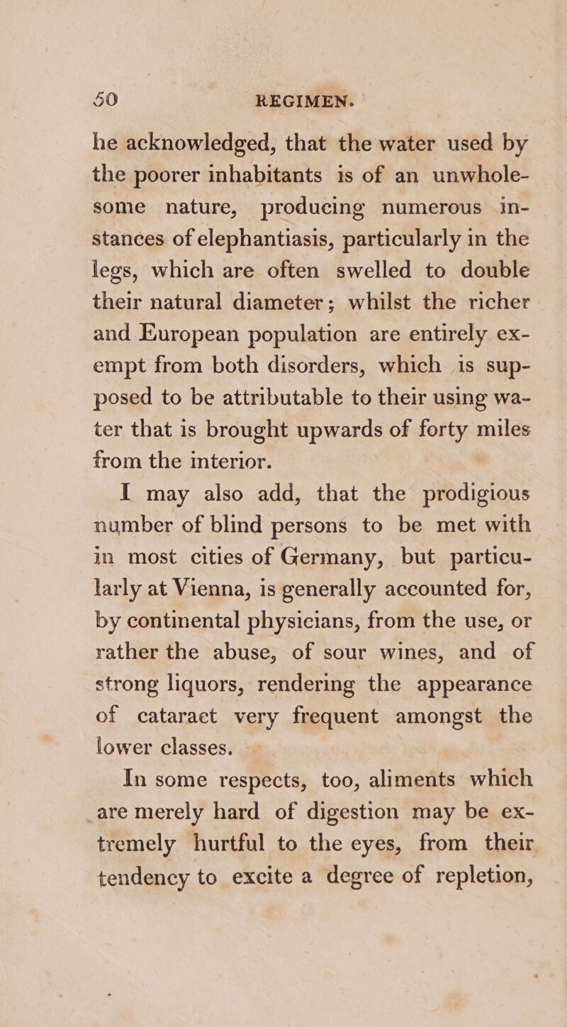 he acknowledged, that the water used by the poorer inhabitants is of an unwhole- some nature, producing numerous in- stances of elephantiasis, particularly in the legs, which are often swelled to double their natural diameter; whilst the richer and European population are entirely ex- empt from both disorders, which is sup- posed to be attributable to their using wa- ter that is brought upwards of forty miles from the interior. I may also add, that the prodigious number of blind persons to be met with in most cities of Germany, but particu- larly at Vienna, is generally accounted for, by continental physicians, from the use, or rather the abuse, of sour wines, and of strong liquors, rendering the appearance of cataract very frequent amongst the lower classes. In some respects, too, aliments which are merely hard of digestion may be ex- tremely hurtful to the eyes, from their tendency to excite a degree of repletion,