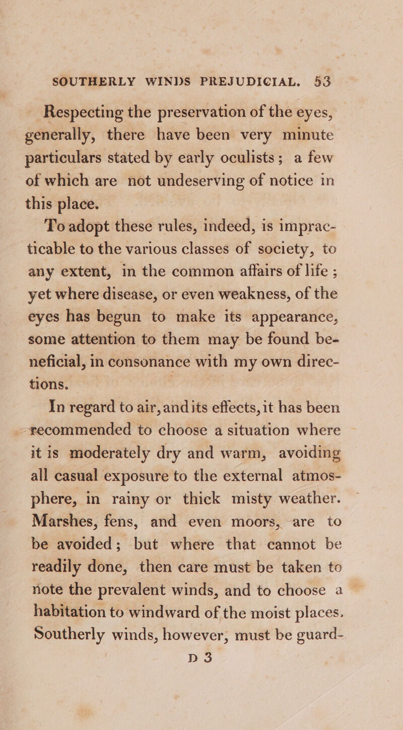 _ Respecting the preservation of the eyes, generally, there have been very minute particulars stated by early oculists; a few of which are not undeserving of notice in this place. To adopt these rules, indeed, is imprac- ticable to the various classes of society, to any extent, in the common affairs of life ; yet where disease, or even weakness, of the eyes has begun to make its appearance, some attention to them may be found be- neficial, in consonance with my own direc- tions. In regard to air, and its effects, it has been recommended to choose a situation where © it is moderately dry and warm, avoiding all casual exposure to the external atmos- phere, in rainy or thick misty weather. Marshes, fens, and even moors, are to be avoided; but where that cannot be readily done, then care must be taken to note the prevalent winds, and to choose a — habitation to windward of the moist places. Southerly winds, however, must be guard- D 3