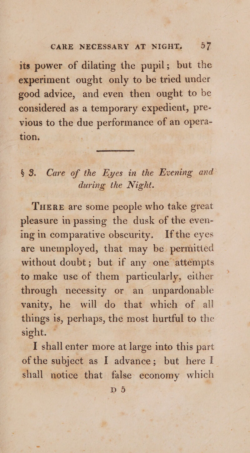 CARE NECESSARY AT NIGHT, 5 its power of dilating the pupil; but the experiment ought only to be tried under good advice, and even then ought to be considered as a temporary expedient, pre- vious to the due performance of an opera- tion. § 3. Care of the Eyes in the Evening and : during the Night. THERE are some people who take great pleasure in passing the dusk of the even- ing in comparative obscurity. Ifthe eyes are unemployed, that may be. permitted without doubt; but if any one attémpts to make use of them particularly, either through necessity or an unpardonable vanity, he will do that which of all things 1s, perhaps, the most hurtful to the sight. ~ I shall enter more at large into this part of the subject as I advance; but here I shall notice that false economy which D 5