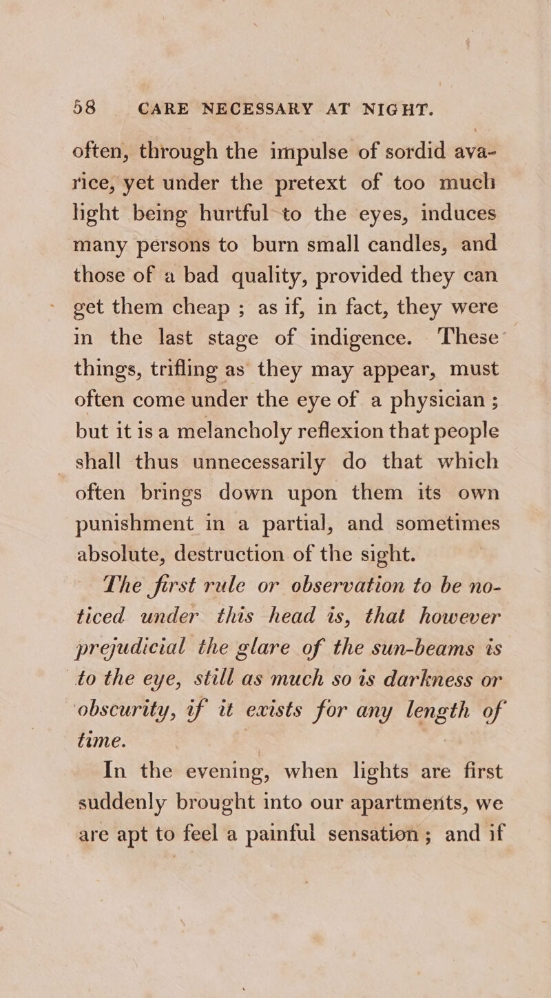 often, through the impulse of sordid ava- rice, yet under the pretext of too much hight being hurtful-to the eyes, induces many persons to burn small candles, and those of a bad quality, provided they can get them cheap ; as if, in fact, they were in the last stage of indigence. These things, trifling as they may appear, must often come under the eye of a physician ; but it isa melancholy reflexion that people shall thus unnecessarily do that which often brings down upon them its own punishment in a partial, and sometimes absolute, destruction of the sight. The first rule or observation to be no- ticed under this head is, that however prejudicial the glare of the sun-beams is to the eye, still as much so is darkness or obscurity, if it exists for any length of time. s In the evening, when lights are first suddenly brought into our apartments, we are apt to feel a painful sensation; and if