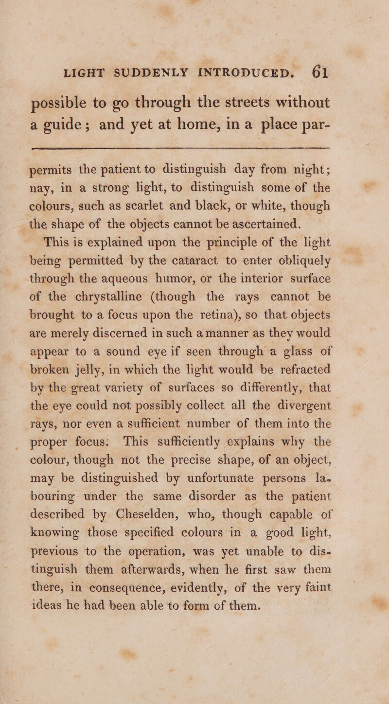 possible to go through the streets without a guide; and yet at home, in a place par- permits the patient to distinguish day from night; nay, in a strong light, to distinguish some of the colours, such as scarlet and black, or white, though the shape of the objects cannot be ascertained. ‘This is explained upon the principle of the light being permitted by the cataract to enter obliquely through the aqueous humor, or the interior surface of the chrystalline (though the rays cannot be brought to a focus upon the retina), so that objects are merely discerned in such amanner as they would appear to a sound eye if seen through a glass of broken jelly, in which the light would be refracted by the great variety of surfaces so differently, that the eye could not possibly collect all the divergent rays, nor even a sufficient number of them into the proper focus: This sufficiently explains why the colour, though not the precise shape, of an object, may be distinguished by unfortunate persons la- bouring under the same disorder as the patient described by Cheselden, who, though capable of knowing those specified colours in a good light, previous to the operation, was yet unable to dis. tinguish them afterwards, when he first saw them there, in consequence, evidently, of the very faint ideas he had been able to form of them.