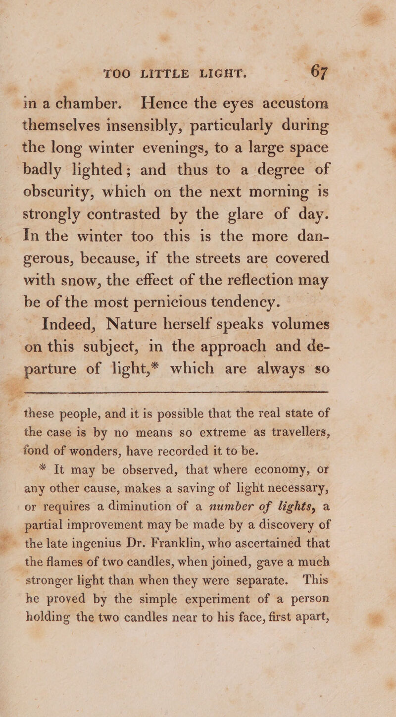 machamber. Hence the eyes accustom themselves insensibly, particularly during _ the long winter evenings, to a large space badly lighted; and thus to a degree of obscurity, which on the next morning is strongly contrasted by the glare of day. In the winter too this is the more dan- gerous, because, if the streets are covered with snow, the effect of the reflection may be of the most pernicious tendency. - Indeed, Nature herself speaks volumes on this subject, in the approach and de- parture of light,* which are always so ae _ these people, and it is possible that the real state of the case is by no means so extreme as travellers, fond of wonders, have recorded it to be. * It may be observed, that where economy, or any other cause, makes a saving of light necessary, or requires a diminution of a number of lights, a partial improvement may be made by a discovery of the late ingenius Dr. Franklin, who ascertained that the flames of two candles, when joined, gave a much stronger light than when they were separate. This he proved by the simple experiment of a person holding the two candles near to his face, first apart,