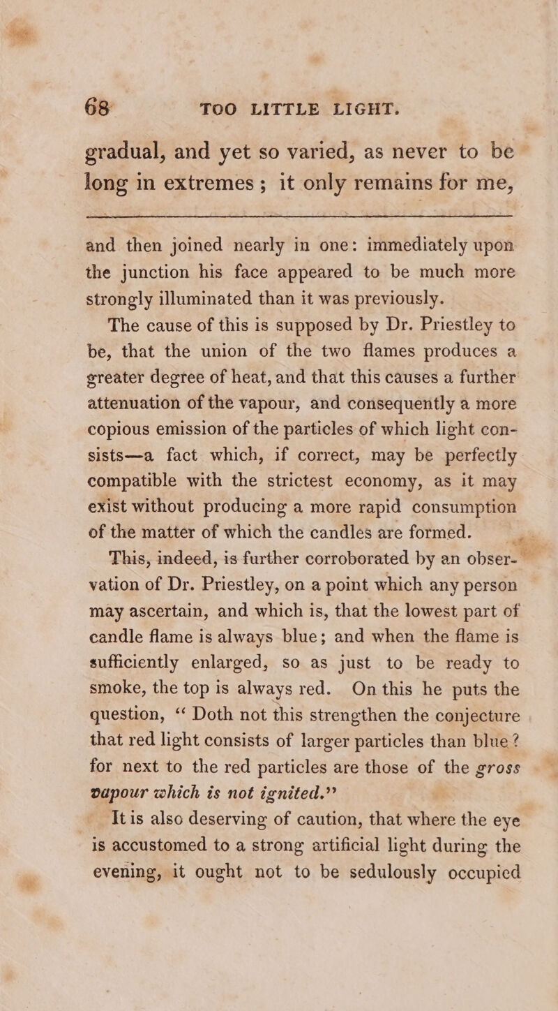 gradual, and yet so varied, as never to be long in extremes; it only remains for me, and then joined nearly in one: immediately upon the junction his face appeared to be much more strongly illuminated than it was previously. The cause of this is supposed by Dr. Priestley to be, that the union of the two flames produces a greater degree of heat, and that this causes a further attenuation of the vapour, and consequently a more copious emission of the particles of which light con- sists—a fact which, if correct, may be perfectly compatible with the strictest economy, as it may exist without producing a more rapid consumption of the matter of which the candles are formed. This, indeed, is further corroborated by an obser- _ vation of Dr. Priestley, on a point which any person may ascertain, and which is, that the lowest part of candle flame is always blue; and when the flame is sufficiently enlarged, so as just to be ready to smoke, the top is always red. On this he puts the question, “ Doth not this strengthen the conjecture that red light consists of larger particles than blue ? for next to the red particles are those of the gross vapour which is not ignited.” It is also deserving of caution, that where the eye is accustomed to a strong artificial light during the evening, it ought not to be sedulously occupied