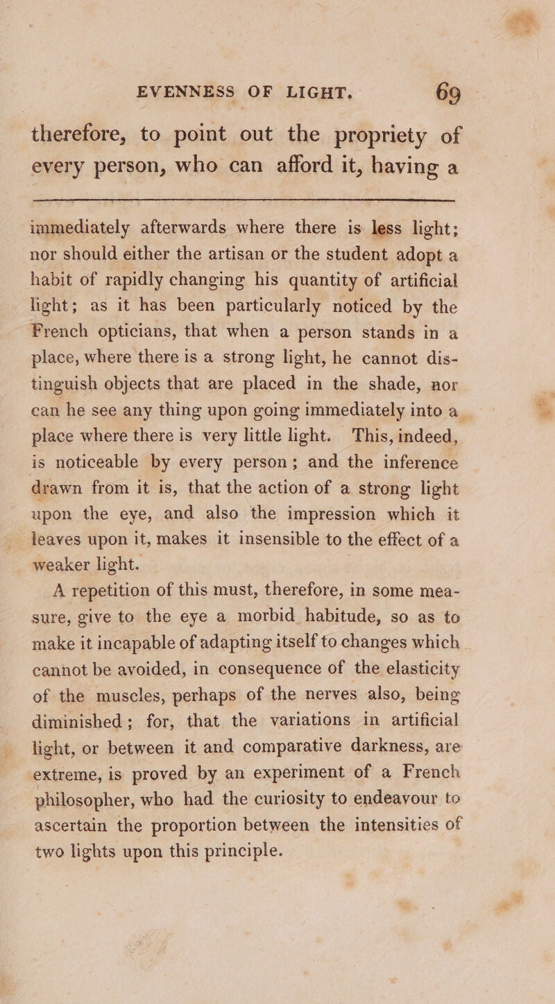 therefore, to point out the propriety of every person, who can afford it, having a immediately afterwards where there is less light; nor should either the artisan or the student adopt a habit of rapidly changing his quantity of artificial light; as it has been particularly noticed by the French opticians, that when a person stands in a place, where there is a strong light, he cannot dis- tinguish objects that are placed in the shade, aor can he see any thing upon going immediately into a_ place where there is very little light. This, indeed, is noticeable by every person; and the inference drawn from it is, that the action of a strong light upon the eye, and also the impression which it leaves upon it, makes it insensible to the effect of a weaker light. A repetition of this must, therefore, in some mea- sure, give to the eye a morbid_habitude, so as to make it incapable of adapting itself to changes which cannot be avoided, in consequence of the elasticity of the muscles, perhaps of the nerves also, being diminished; for, that the variations in artificial light, or between it and comparative darkness, are extreme, is proved by an experiment of a French philosopher, who had the curiosity to endeavour to ascertain the proportion between the intensities of two lights upon this principle. coo