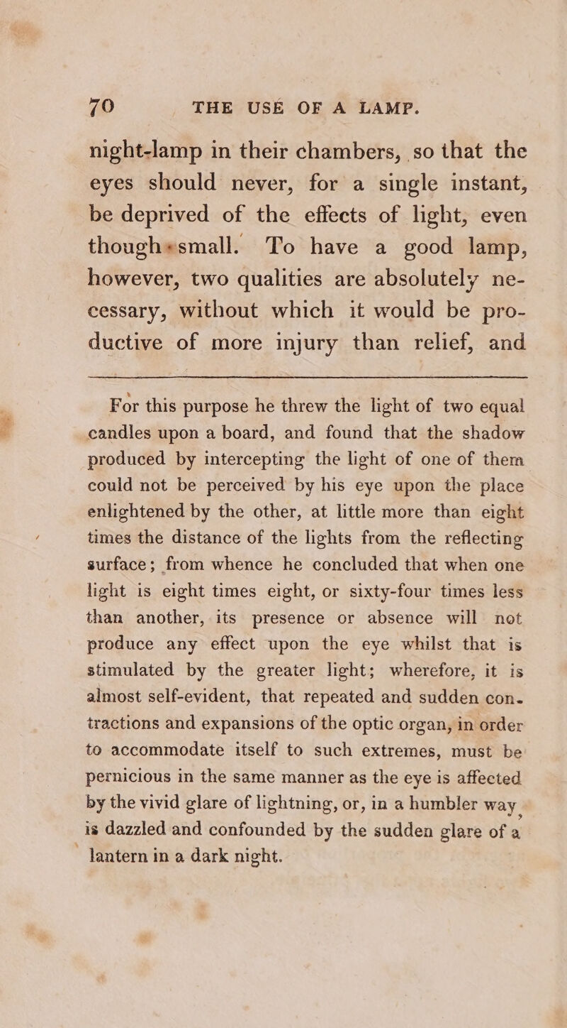 a night-lamp in their chambers, so that the eyes should never, for a single instant, be deprived of the effects of light, even though*small. To have a good lamp, however, two qualities are absolutely ne- eessary, without which it would be pro- ductive of more injury than relief, and For this purpose he threw the light of two equal candles upon a board, and found that the shadow produced by intercepting the light of one of them could not be perceived by his eye upon the place enlightened by the other, at little more than eight times the distance of the lights from the reflecting surface; from whence he concluded that when one light is eight times eight, or sixty-four times less than another, its presence or absence will not produce any effect upon the eye whilst that is stimulated by the greater light; wherefore, it is almost self-evident, that repeated and sudden con- tractions and expansions of the optic organ, in order to accommodate itself to such extremes, must be pernicious in the same manner as the eye is affected by the vivid glare of lightning, or, in a humbler way is dazzled and confounded by the sudden glare of a ~ lantern in a dark night.