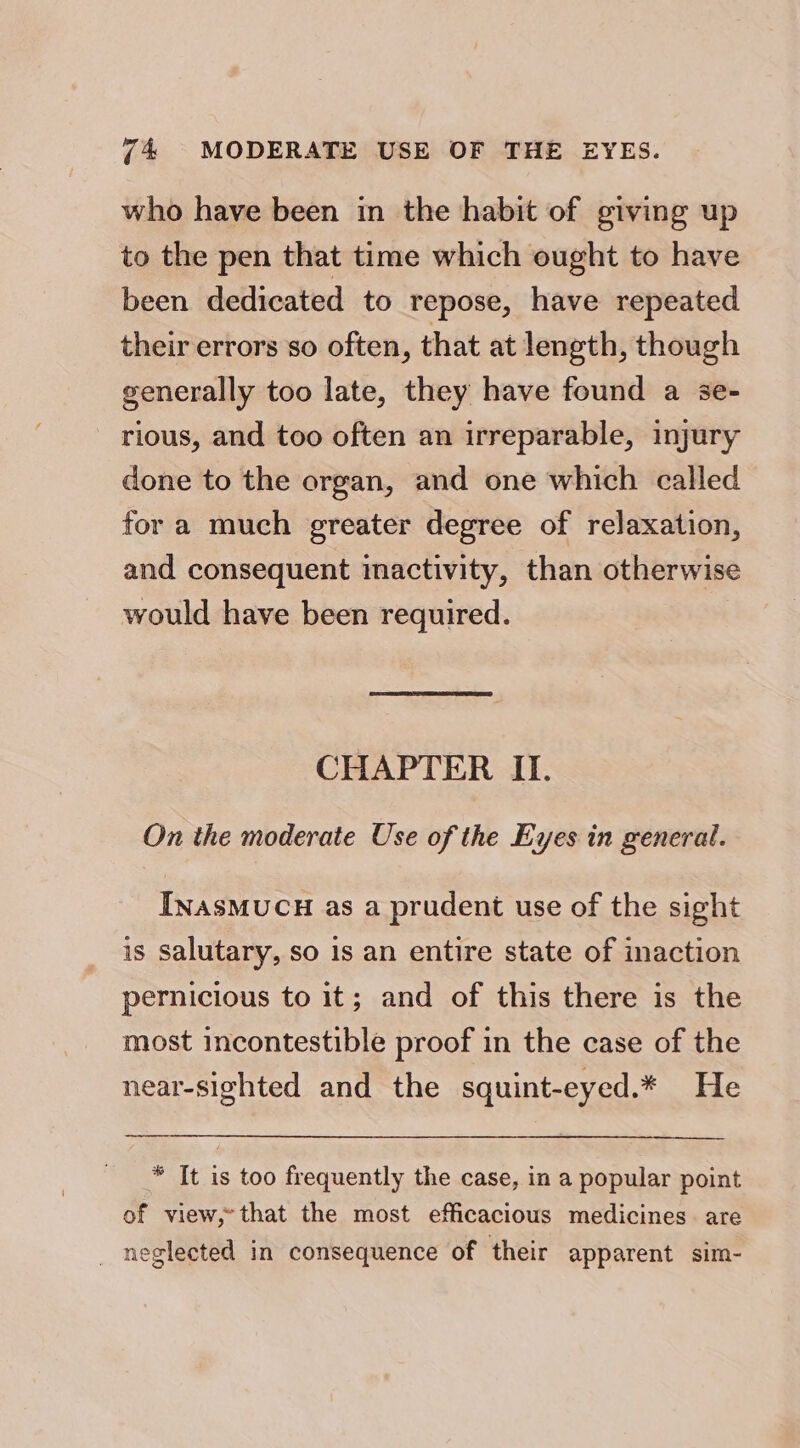 who have been in the habit of giving up to the pen that time which ought to have been dedicated to repose, have repeated their errors so often, that at length, though generally too late, they have found a se- rious, and too often an irreparable, injury done to the organ, and one which called for a much greater degree of relaxation, and consequent imactivity, than otherwise would have been required. CHAPTER II. On the moderate Use of the Eyes in general. INasMUCH as a prudent use of the sight is salutary, so 1s an entire state of inaction pernicious to it; and of this there is the most incontestible proof in the case of the near-sighted and the squint-eyed.* He * It is too frequently the case, in a popular point of view,-that the most efficacious medicines. are _ neglected in consequence of their apparent sim-