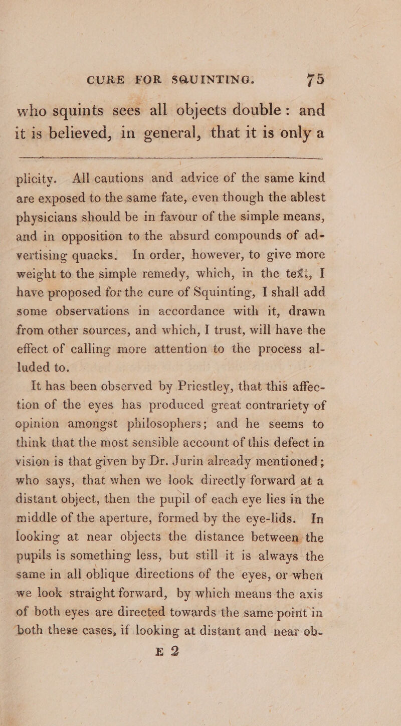 who squints sees all objects double: and it is believed, in general, that it is only a plicity. All cautions and advice of the same kind are exposed to the same fate, even though the ablest physicians should be in favour of the simple means, and in opposition to the absurd compounds of ad-~ vertising quacks. In order, however, to give more weight to the simple remedy, which, in the tex., I have proposed for the cure of Squinting, I shall add some observations in accordance with it, drawn from other sources, and which, I trust, will have the effect of calling more attention to the process al- luded to. It has been observed by Priestley, that this affec- tion of the eyes has produced great contrariety of opinion amongst philosophers; and he seems to think that the most sensible account of this defect in vision is that given by Dr. Jurin already mentioned; who says, that when we look directly forward at a distant object, then the pupil of each eye lies in the middle of the aperture, formed by the eye-lids. In looking at near objects the distance between the pupils is something less, but still it is always the same in all oblique directions of the eyes, or when we look straight forward, by which means the axis of both eyes are directed towards the same point in ‘both these cases, if looking at distant and near ob. E 2