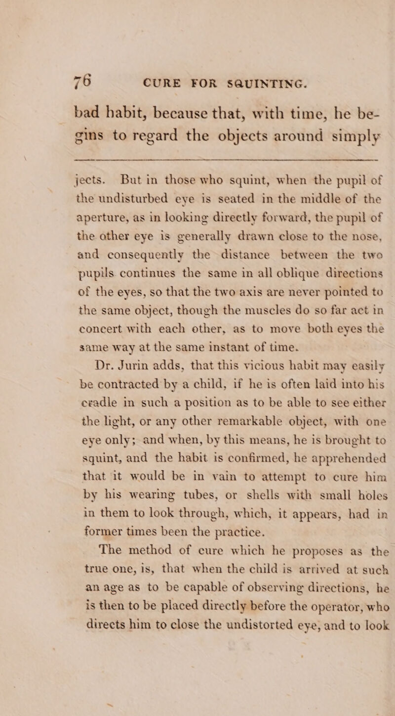 bad habit, because that, with time, he be- gins to regard the objects around simply —_—_ jects. But in those who squint, when the pupil of the undisturbed eye is seated in the middle of the aperture, as in looking directly forward, the pupil of the ather eye is generally drawn close to the nose, and consequently the distance between the two pupils. continues the same in all oblique directions of the eyes, so that the two axis are never pointed to _ the same object, though the muscles do so far act in concert with each other, as to move both eyes the same way at the same instant of time. 7 Dr. Jurin adds, that this vicious habit may easily be contracted by a child, if he is often laid into his cradle in such a position as to be able to see either the light, or any other remarkable object, with one eye only; and when, by this means, he is brought to squint, and the habit is confirmed, he apprehended that it would be in vain to attempt to cure him by his wearing tubes, or shells with small holes in them to look through, which, it appears, had in former times been the practice. The method of cure which he proposes as the true one, is, that when the child is arrived at such an age as to be capable of observing directions, he is then to be placed directly before the operator, who directs him to close the undistorted eye, and to look