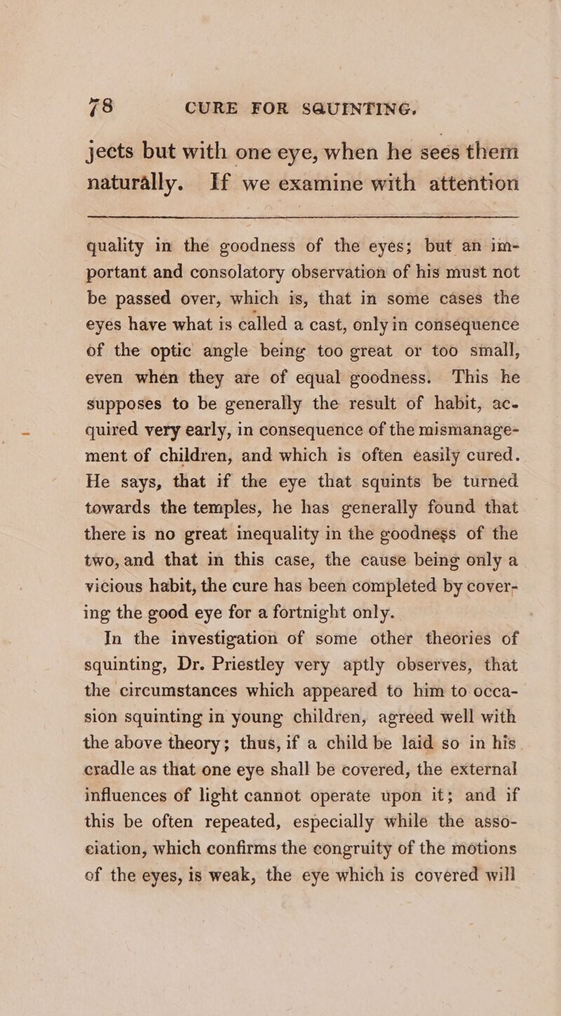 jects but with one eye, when he sees ther naturally. If we examine with attention quality in the goodness of the eyes; but an im- portant and consolatory observation of his must not be passed over, which is, that in some cases the eyes have what is called a cast, only in consequence of the optic angle being too great or too small, even when they are of equal goodness. This he supposes to be generally the result of habit, ac- quired very early, in consequence of the mismanage- ment of children, and which is often easily cured. He says, that if the eye that squints be turned towards the temples, he has generally found that there is no great inequality in the goodness of the two, and that in this case, the cause being only a vicious habit, the cure has been completed by cover- ing the good eye for a fortnight only. In the investigation of some other theories of squinting, Dr. Priestley very aptly observes, that the circumstances which appeared to him to occa- sion squinting in young children, agreed well with the above theory; thus, if a child be laid so in his cradle as that one eye shall be covered, the external influences of light cannot operate upon it; and if this be often repeated, especially while the asso- ciation, which confirms the congruity of the motions of the eyes, is weak, the eye which is covered will