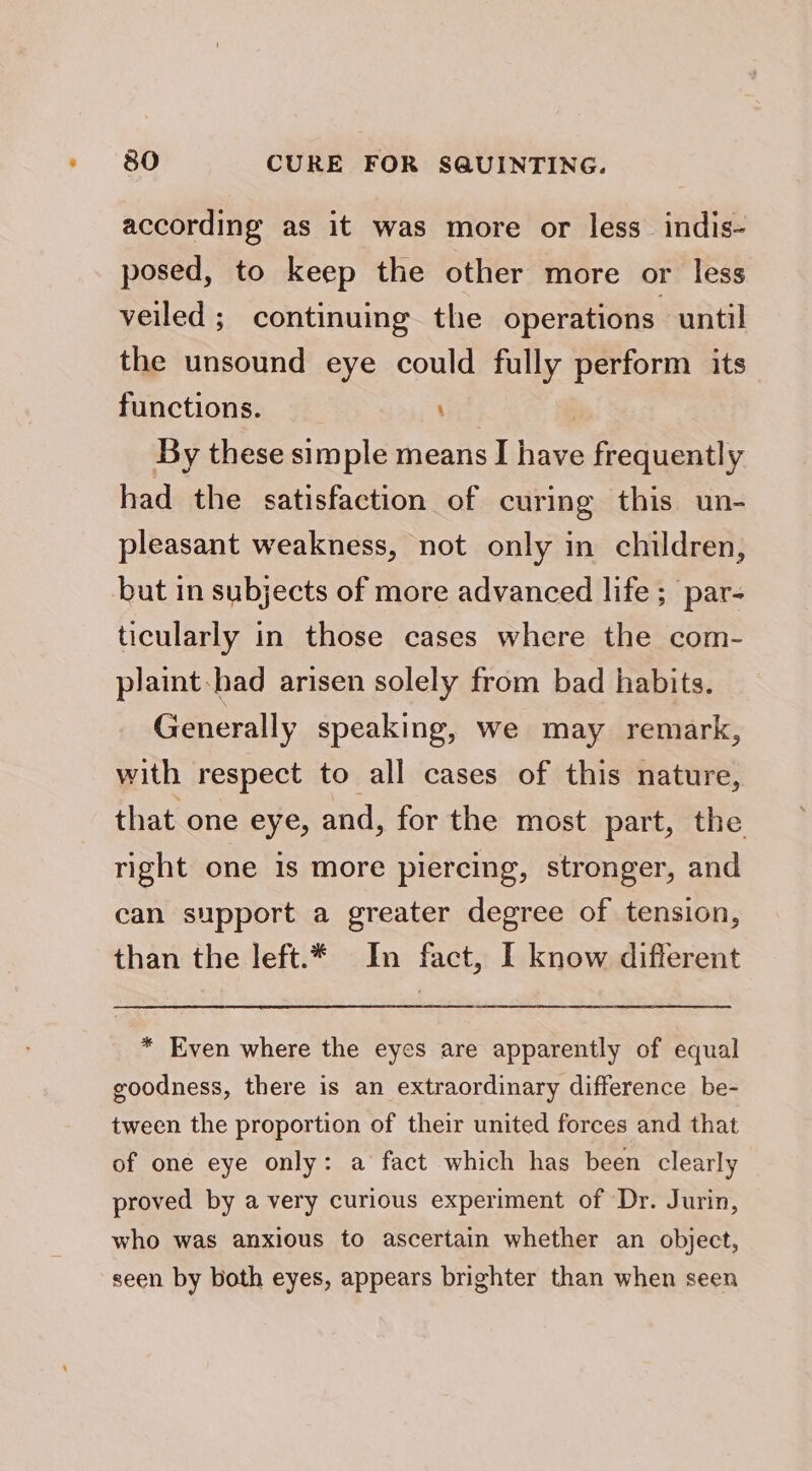 according as it was more or less_ indis- posed, to keep the other more or less veiled ;_ continuing the operations until the unsound eye could fully perform its functions. 33 By these simple means I have frequently had the satisfaction of curing this un- pleasant weakness, not only in children, but in subjects of more advanced life ;_par- ticularly in those cases where the com- plaint-had arisen solely from bad habits. Generally speaking, we may remark, with respect to all cases of this nature, that one eye, and, for the most part, the right one 1s more piercing, stronger, and can support a greater degree of tension, than the left.* In fact, I know different * Even where the eyes are apparently of equal goodness, there is an extraordinary difference be- tween the proportion of their united forces and that of one eye only: a fact which has been clearly proved by a very curious experiment of Dr. Jurin, who was anxious to ascertain whether an object, seen by both eyes, appears brighter than when seen