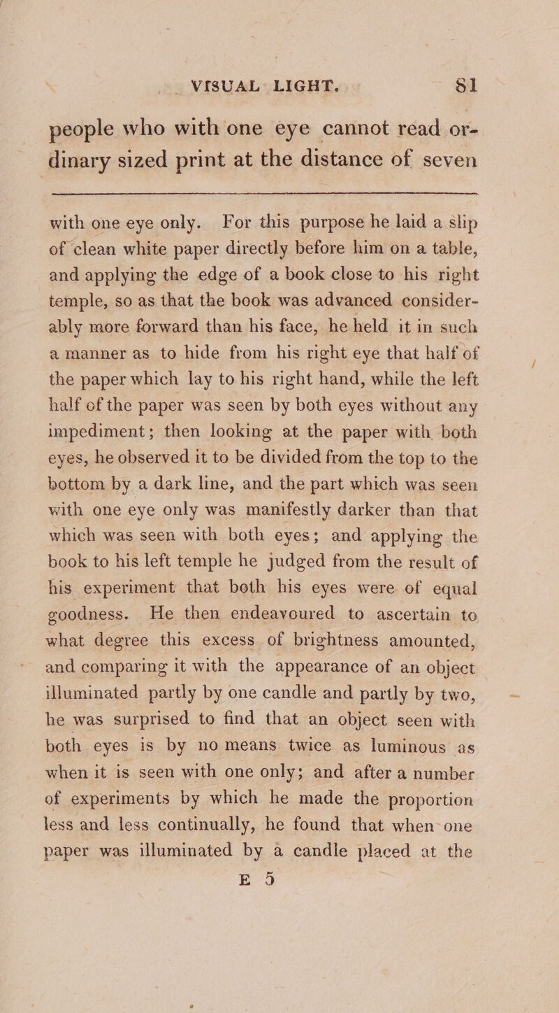 VISUAL: LIGHT. $1 people who with one eye cannot read or- dinary sized print at the distance of seven with one eye only. For this purpose he laid a slip of clean white paper directly before him on a table, and applying the edge of a book close to his right temple, so as that the book was advanced consider- ably more forward than his face, he held it in such a manner as to hide from his right eye that half of the paper which lay to his right hand, while the left _ half of the paper was seen by both eyes without any impediment; then looking at the paper with both eyes, he observed it to be divided from the top to the bottom by a dark line, and the part which was seen with one eye only was manifestly darker than that which was seen with both eyes; and applying the book to his left temple he judged from the result of his experiment that beth his eyes were of equal goodness. He then endeavoured to ascertain to what degree this excess of brightness amounted, and comparing it with the appearance of an object illuminated partly by one candle and partly by two, he was surprised to find that an object seen with both eyes is by no means twice as luminous as when it is seen with one only; and after a number of experiments by which he made the proportion less and less continually, he found that when-one paper was illuminated by a candle placed at the E95